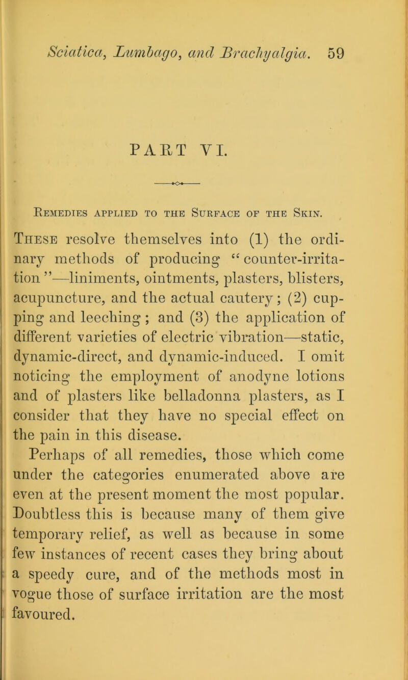 PART VI. Remedies applied to the Surface of the Skin. These resolve themselves into (1) the ordi- nary methods of producing “ counter-irrita- tion ”—liniments, ointments, plasters, blisters, acupuncture, and the actual cautery; (2) cup- ping and leeching ; and (3) the application of different varieties of electric vibration—static, dynamic-direct, and dynamic-induced. I omit noticing the employment of anodyne lotions and of plasters like belladonna plasters, as I consider that they have no special effect on the pain in this disease. Perhaps of all remedies, those which come under the categories enumerated above are even at the present moment the most popular. Doubtless this is because many of them give temporary relief, as well as because in some few instances of recent cases they bring about a speedy cure, and of the methods most in vogue those of surface irritation are the most favoured.