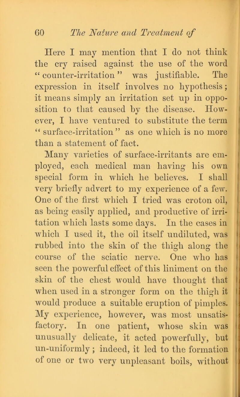 Ilere I may mention that I do not think the cry raised against the use of the word t£ counter-irritation ” was justifiable. The expression in itself involves no hypothesis; it means simply an irritation set up in oppo- sition to that caused by the disease. How- ever, I have ventured to substitute the term “ surface-irritation” as one which is no more than a statement of fact. Many varieties of surface-irritants are em- ployed, each medical man having his own special form in which he believes. I shall very briefly advert to my experience of a few. One of the first which I tried was croton oil, as being easily applied, and productive of irri- tation which lasts some days. In the cases in which I used it, the oil itself undiluted, was rubbed into the skin of the thigh along the course of the sciatic nerve. One who has seen the powerful effect of this liniment on the skin of the chest would have thought that when used in a stronger form on the thigh it would produce a suitable eruption of pimples. My experience, however, was most unsatis- factory. In one patient, whose skin was unusually delicate, it acted powerfully, but un-uniformly; indeed, it led to the formation of one or two very unpleasant boils, without