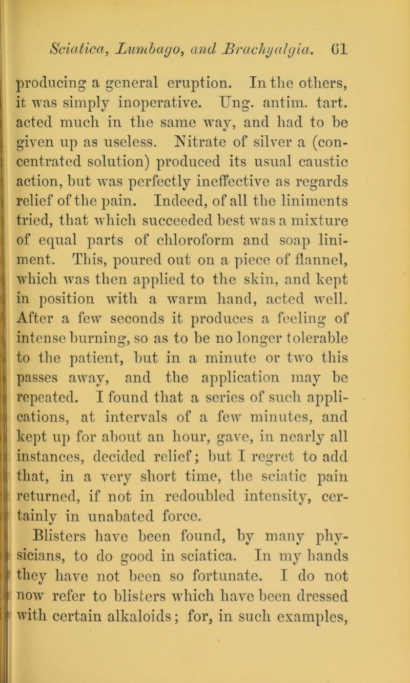 producing a general eruption. In tlie others, it was simply inoperative. Ung. antim. tart, acted much in the same way, and had to he given up as useless. Nitrate of silver a (con- centrated solution) produced its usual caustic action, but was perfectly ineffective as regards relief of the pain. Indeed, of all the liniments tried, that which succeeded best was a mixture of equal parts of chloroform and soap lini- ment. This, poured out on a piece of flannel, which was then applied to the skin, and kept in position with a warm hand, acted well. After a few seconds it produces a feeling of intense burning, so as to be no longer tolerable to the patient, but in a minute or two this passes away, and the application may be repeated. I found that a series of such appli- cations, at intervals of a few minutes, and kept up for about an hour, gave, in nearly all instances, decided relief; but I regret to add that, in a very short time, the sciatic pain returned, if not in redoubled intensity, cer- tainly in unabated force. Blisters have been found, by many phy- sicians, to do good in sciatica. In my hands they have not been so fortunate. I do not now refer to blisters which have been dressed with certain alkaloids; for, in such examples,