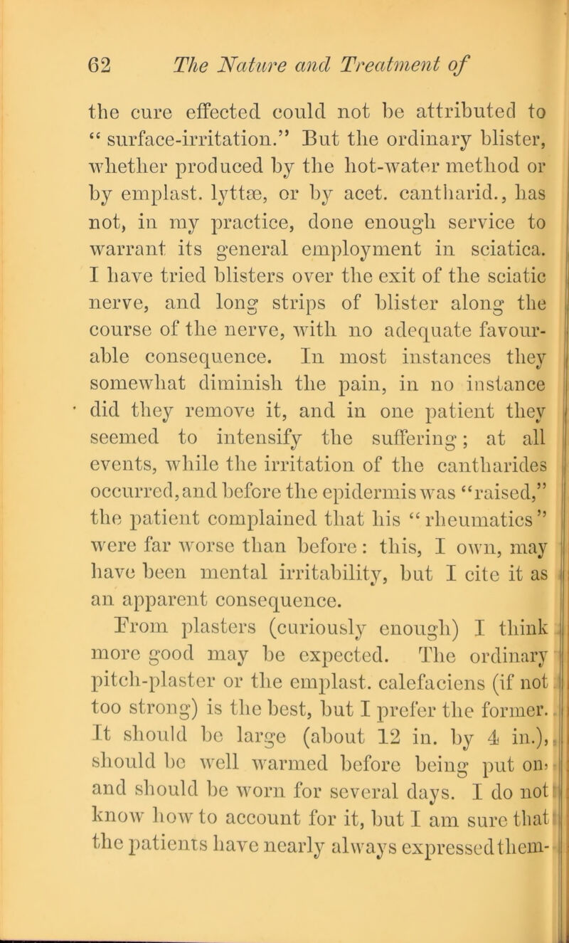 the cure effected could not be attributed to “ surface-irritation.” But the ordinary blister, whether produced by the liot-water method or by emplast. lyttse, or by acet. cantharid., lias not, in my practice, done enough service to warrant its general employment in sciatica. I have tried blisters over the exit of tlie sciatic nerve, and long strips of blister along the course of the nerve, with no adequate favour- able consequence. In most instances they somewhat diminish the pain, in no instance • did they remove it, and in one patient they seemed to intensify the suffering; at all events, while the irritation of the cantharides occurred, and before the epidermis was “raised,” the patient complained that his “rheumatics” were far worse than before: this, I own, may have been mental irritability, but I cite it as an apparent consequence. Prom plasters (curiously enough) I think more good may be expected. The ordinary pitch-plaster or the emplast. calefaciens (if not too strong) is the best, but I prefer the former. It should be large (about 12 in. by 4 in.), should be well warmed before being put om and should be worn for several days. I do not know how to account for it, but I am sure that the patients have nearly always expressedthem- *