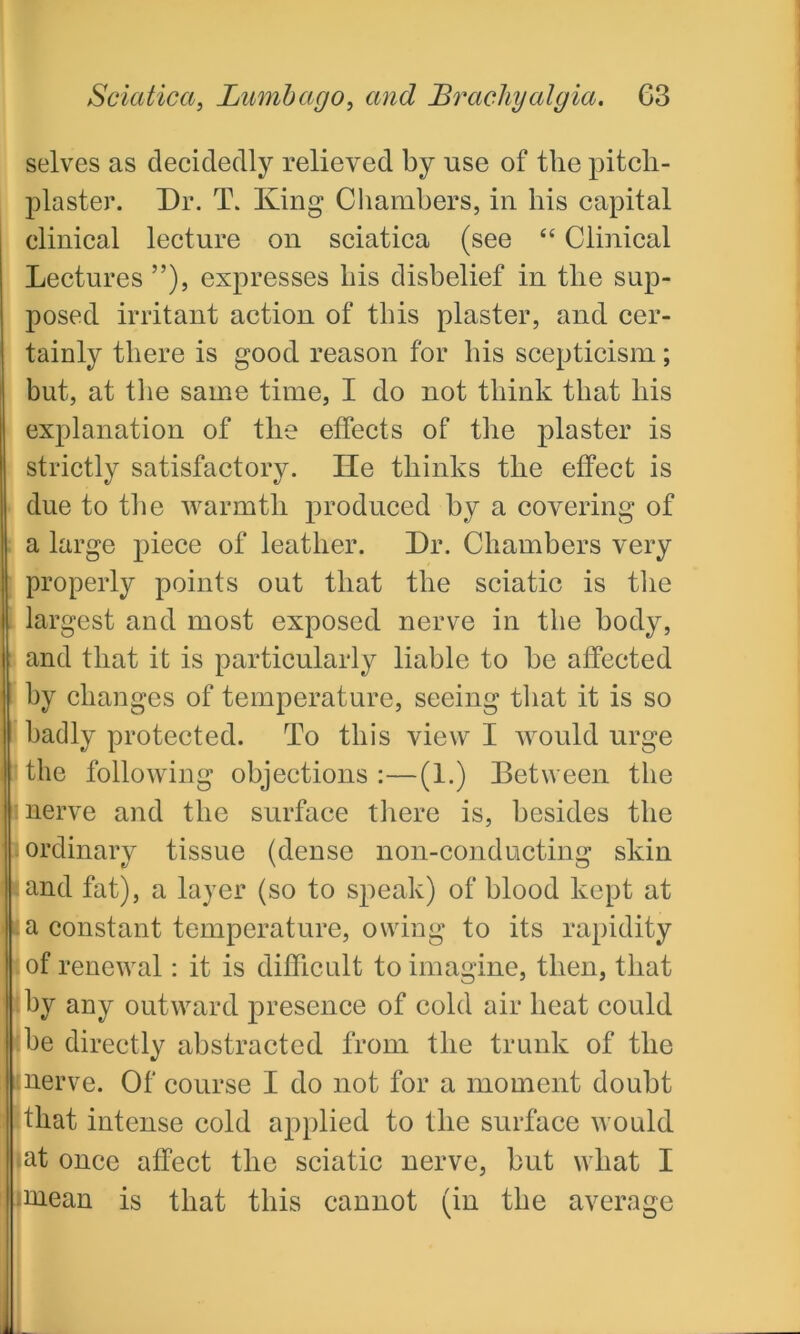 selves as decidedly relieved by use of the pitcli- plaster. Dr. T. King Chambers, in his capital clinical lecture on sciatica (see “ Clinical Lectures ”), expresses his disbelief in the sup- posed irritant action of this plaster, and cer- tainly there is good reason for his scepticism; but, at the same time, I do not think that his explanation of the effects of the plaster is strictly satisfactory. lie thinks the effect is due to the warmth produced by a covering of a large piece of leather. Dr. Chambers very properly points out that the sciatic is the largest and most exposed nerve in the body, and that it is particularly liable to be affected by changes of temperature, seeing that it is so badly protected. To this view I would urge the following objections:—(1.) Between the | nerve and the surface there is, besides the ordinary tissue (dense non-conducting skin tand fat), a layer (so to speak) of blood kept at a constant temperature, owing to its rapidity of renewal: it is difficult to imagine, then, that by any outward presence of cold air heat could be directly abstracted from the trunk of the nerve. Of course I do not for a moment doubt that intense cold applied to the surface would at once affect the sciatic nerve, but what I •mean is that this cannot (in the average