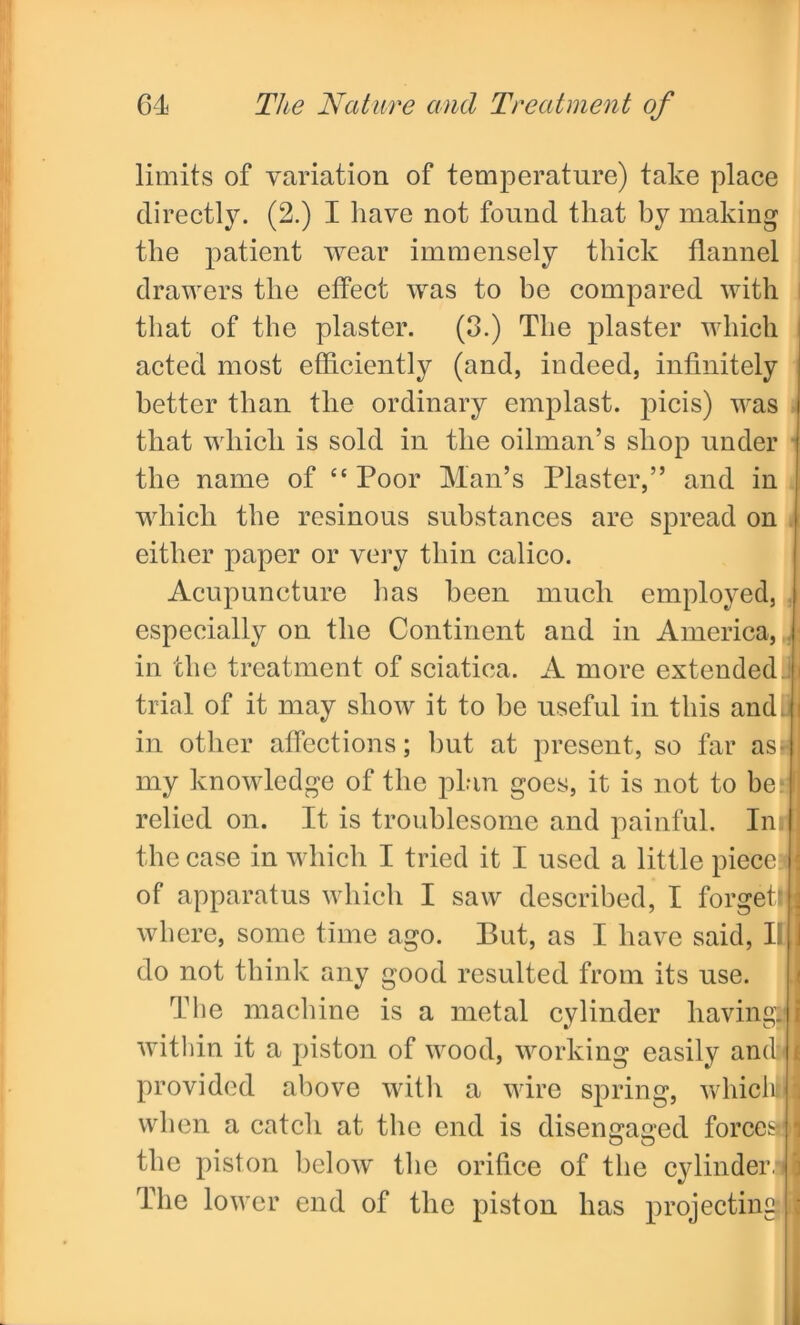 limits of variation of temperature) take place directly. (2.) I have not found that by making the patient wear immensely thick flannel drawers the effect was to be compared with that of the plaster. (3.) The plaster which acted most efficiently (and, indeed, infinitely better than the ordinary emplast. picis) was that which is sold in the oilman’s shop under the name of “ Poor Man’s Plaster,” and in which the resinous substances are spread on either paper or very thin calico. Acupuncture lias been much employed, especially on the Continent and in America, in the treatment of sciatica. A more extended trial of it may show it to be useful in this andjj in other affections; but at present, so far asni my knowledge of the plan goes, it is not to be? relied on. It is troublesome and painful. Im 1 the case in which I tried it I used a little piece : of apparatus which I saw described, I forgetll where, some time ago. But, as I have said, II j do not think any good resulted from its use. The machine is a metal cylinder havingijl within it a piston of wood, working easily and< * provided above with a wire spring, which! I when a catch at the end is disengaged forcesdl the piston below the orifice of the cylinder! i The lower end of the piston has projecting 2