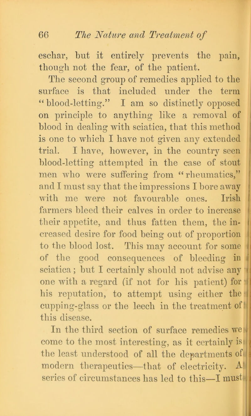 eschar, but it entirely prevents the pain, though not the fear, of the patient. The second group of remedies applied to the surface is that included under the term “ blood-letting.” I am so distinctly opposed on principle to anything like a removal of blood in dealing with sciatica, that this method is one to which I have not given any extended trial. I have, however, in the country seen blood-letting attempted in the case of stout men who were suffering from “ rheumatics,” and I must say that the impressions I bore away with me were not favourable ones. Irish farmers bleed their calves in order to increase their appetite, and thus fatten them, the in- creased desire for food being out of proportion to the blood lost. This may account for some of the good consequences of bleeding in sciatica; but I certainly should not advise any one with a regard (if not for his patient) for his reputation, to attempt using either the cupping-glass or the leech in the treatment of this disease. In the third section of surface remedies we come to the most interesting, as it certainly is I the least understood of all the departments of! modern therapeutics—that of electricity. A series of circumstances has led to this—I must!