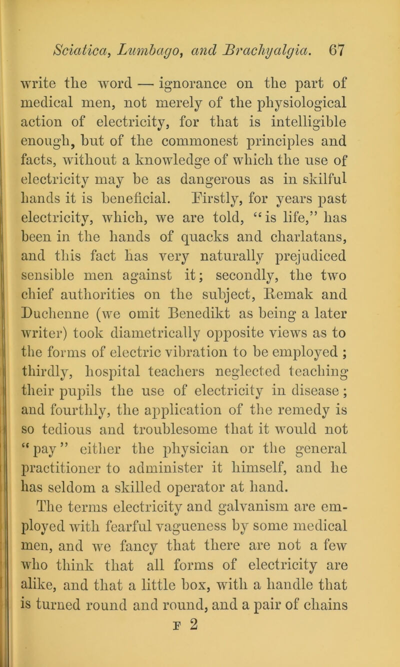 write tlie word — ignorance on the part of medical men, not merely of the physiological action of electricity, for that is intelligible enough, but of the commonest principles and facts, without a knowledge of which the use of electricity may be as dangerous as in skilful hands it is beneficial. Firstly, for years past electricity, which, we are told, “is life,” has been in the hands of quacks and charlatans, and this fact has very naturally prejudiced sensible men against it; secondly, the two chief authorities on the subject, Remak and Duchenne (we omit Benedikt as being a later writer) took diametrically opposite views as to the forms of electric vibration to be employed ; thirdly, hospital teachers neglected teaching their pupils the use of electricity in disease; and fourthly, the application of the remedy is so tedious and troublesome that it would not “ pay ” either the physician or the general practitioner to administer it himself, and he has seldom a skilled operator at hand. The terms electricity and galvanism are em- ployed with fearful vagueness by some medical who think that ail forms of electricity are alike, and that a little box, with a handle that is turned round and round, and a pair of chains F 2