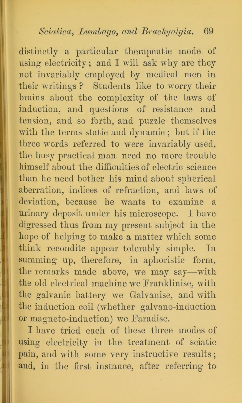 distinctly a particular therapeutic mode of using electricity; and I will ask why are they not invariably employed by medical men in their writings ? Students like to worry their brains about the complexity of the laws of induction, and questions of resistance and tension, and so forth, and puzzle themselves with the terms static and dynamic ; but if the three words referred to were invariably used, the busy practical man need no more trouble himself about the difficulties of electric science than he need bother his mind about spherical aberration, indices of refraction, and laws of deviation, because he wants to examine a urinary deposit under his microscope. I have digressed thus from my present subject in the hope of helping to make a matter which some think recondite appear tolerably simple. In summing up, therefore, in aphoristic form, the remarks made above, we may say—with the old electrical machine we Franklinise, with the galvanic battery we Galvanise, and with the induction coil (whether galvano-induction or magneto-induction) we Paradise. I have tried each of these three modes of using electricity in the treatment of sciatic pain, and with some very instructive results; and, in the first instance, after referring to