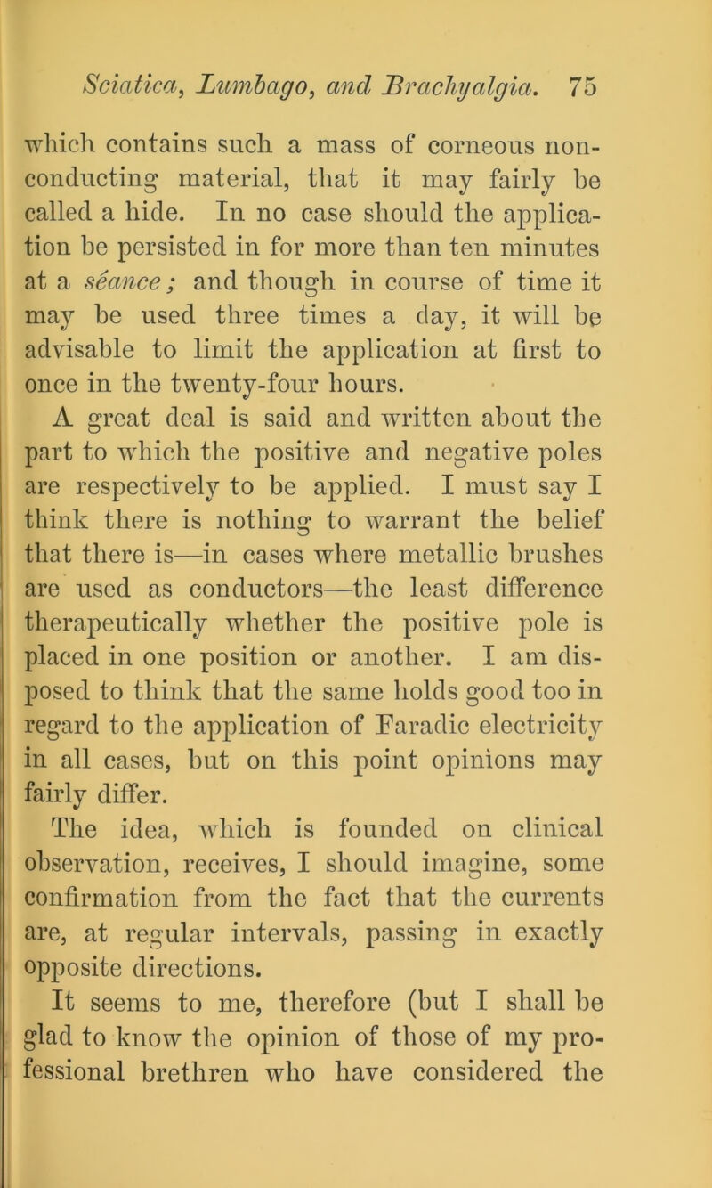 which contains such a mass of corneous non- conducting material, that it may fairly be called a hide. In no case should the applica- tion be persisted in for more than ten minutes at a seance; and though in course of time it may be used three times a day, it will be advisable to limit the application at first to once in the twenty-four hours. A great deal is said and written about the part to which the positive and negative poles are respectively to be applied. I must say I think there is nothing to warrant the belief that there is—in cases where metallic brushes are used as conductors—the least difference therapeutically whether the positive pole is placed in one position or another. I am dis- posed to think that the same holds good too in regard to the application of Earadic electricity in all cases, but on this point opinions may fairly differ. The idea, which is founded on clinical observation, receives, I should imagine, some confirmation from the fact that the currents are, at regular intervals, passing in exactly opposite directions. It seems to me, therefore (but I shall be glad to know the opinion of those of my pro- fessional brethren who have considered the