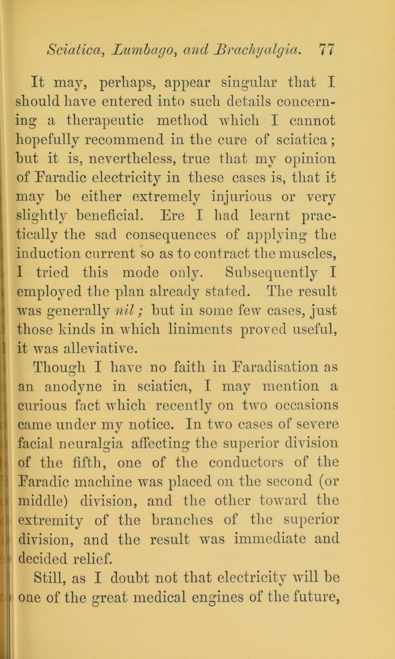 It may, perhaps, appear singular that I should have entered into such details concern- ing a therapeutic method which I cannot hopefully recommend in the cure of sciatica; hut it is, nevertheless, true that my opinion of Faradic electricity in these cases is, that it may be either extremely injurious or very slightly beneficial. Ere I had learnt prac- tically the sad consequences of applying the induction current so as to contract the muscles, 1 tried this mode only. Subsequently I employed the plan already stated. The result was generally nil; but in some few cases, just those kinds in which liniments proved useful, it was alleviative. Though I have no faith in Faradisation as an anodyne in sciatica, I may mention a curious fact which recently on two occasions came under my notice. In two cases of severe facial neuralgia affecting the superior division of the fifth, one of the conductors of the Faradic machine was placed on the second (or middle) division, and the other toward the extremity of the branches of the superior division, and the result was immediate and decided relief. Still, as I doubt not that electricitv will be one of the great medical engines of the future,