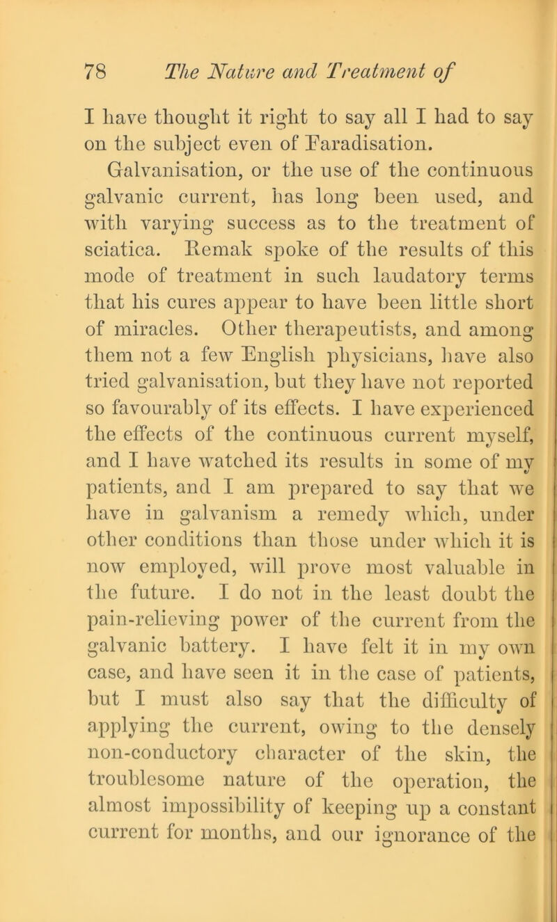I liave thought it right to say all I had to say on the subject even of Faradisation. Galvanisation, or the use of the continuous galvanic current, has long been used, and with varying success as to the treatment of sciatica. Kemak spoke of the results of this mode of treatment in such laudatory terms that his cures appear to have been little short of miracles. Other therapeutists, and among them not a few English physicians, have also tried galvanisation, hut they have not reported so favourably of its effects. I have experienced the effects of the continuous current myself, and I have watched its results in some of mv V patients, and I am prepared to say that we have in galvanism a remedy which, under other conditions than those under which it is now employed, will prove most valuable in the future. I do not in the least doubt the pain-relieving power of the current from the galvanic battery. I have felt it in my own case, and have seen it in the case of patients, but I must also say that the difficulty of applying the current, owing to the densely non-conductory character of the skin, the troublesome nature of the operation, the almost impossibility of keeping up a constant current for months, and our ignorance of the