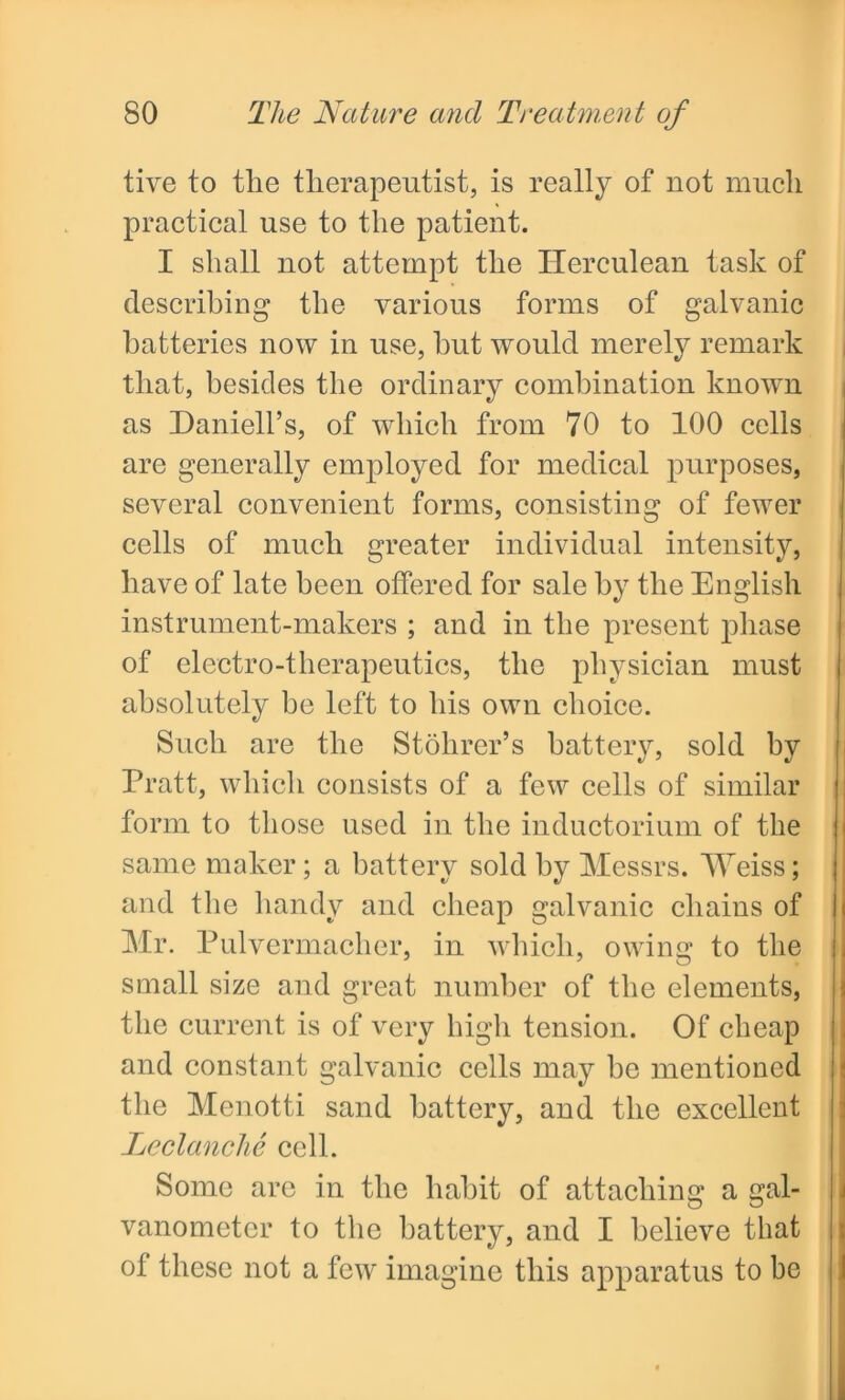 tive to the therapeutist, is really of not much practical use to the patient. I shall not attempt the Herculean task of describing the various forms of galvanic batteries now in use, hut would merely remark that, besides the ordinary combination known as Daniell’s, of which from 70 to 100 cells are generally employed for medical purposes, several convenient forms, consisting of fewer cells of much greater individual intensity, have of late been offered for sale by the English instrument-makers ; and in the present phase of electro-therapeutics, the physician must absolutely be left to his own choice. Such are the Stohrer’s battery, sold by Pratt, which consists of a few cells of similar form to those used in the inductorium of the same maker; a battery sold by Messrs. Weiss; and the handy and cheap galvanic chains of Mr. Pulvermacher, in which, owing to the small size and great number of the elements, the current is of very high tension. Of cheap and constant galvanic cells may he mentioned the Menotti sand battery, and the excellent Leclanche cell. Some are in the habit of attaching a gal- vanometer to the battery, and I believe that of these not a few imagine this apparatus to be