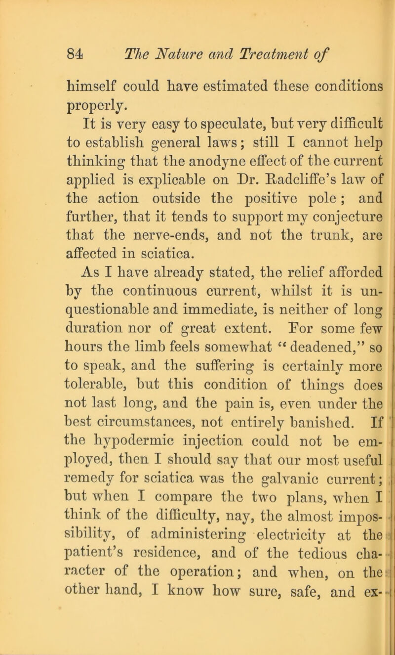 himself could have estimated these conditions properly. It is very easy to speculate, but very difficult to establish general laws; still I cannot help thinking that the anodyne effect of the current applied is explicable on Dr. Radcliffe’s law of the action outside the positive pole; and further, that it tends to support my conjecture that the nerve-ends, and not the trunk, are affected in sciatica. As I have already stated, the relief afforded by the continuous current, whilst it is un- questionable and immediate, is neither of long duration nor of great extent. Dor some few hours the limb feels somewhat “ deadened,” so to speak, and the suffering is certainly more tolerable, but this condition of things does not last long, and the pain is, even under the best circumstances, not entirely banished. If the hypodermic injection could not be em- ployed, then I should say that our most useful remedy for sciatica was the galvanic current; but when I compare the two plans, when I think of the difficulty, nay, the almost impos- sibility, of administering electricity at the patient’s residence, and of the tedious cha- racter of the operation; and when, on the) other hand, I know how sure, safe, and ex- -