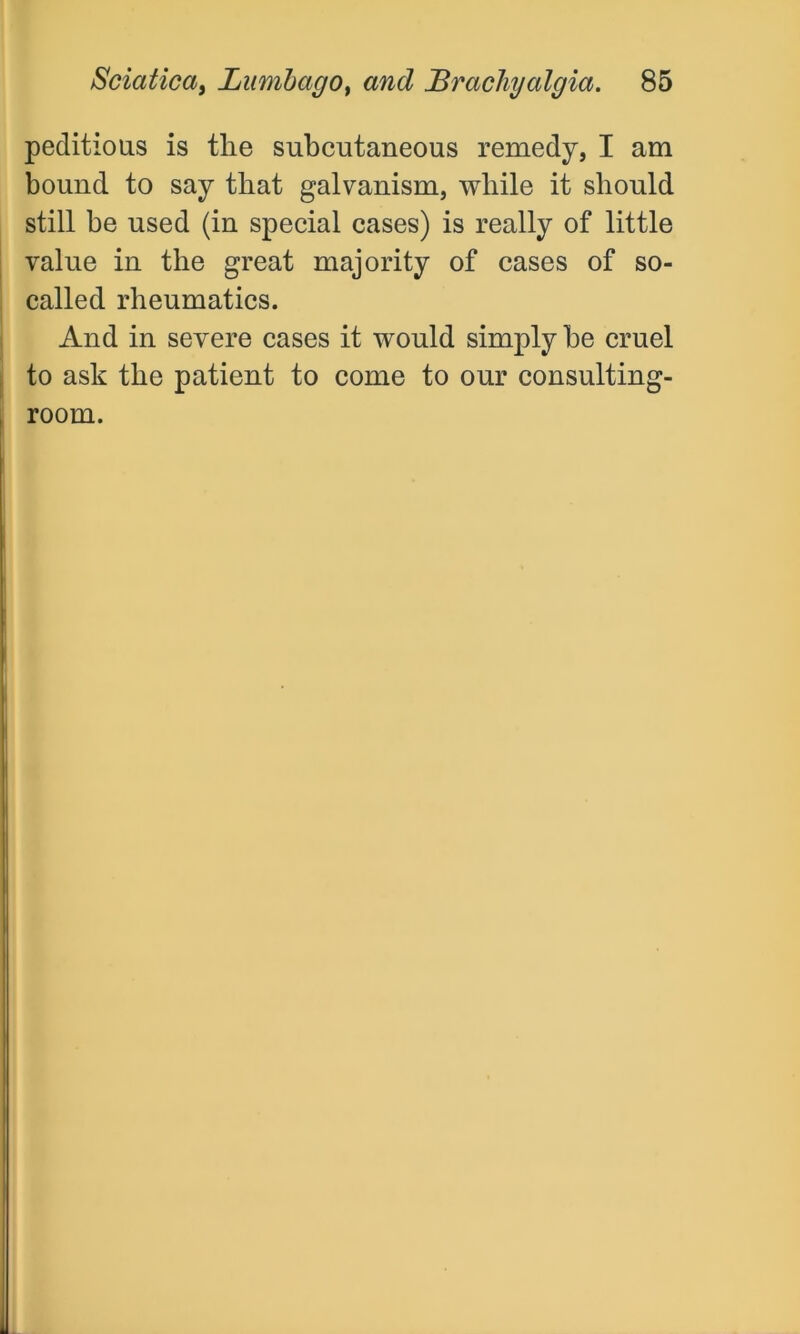 peditious is the subcutaneous remedy, I am bound to say that galvanism, while it should still be used (in special cases) is really of little value in the great majority of cases of so- called rheumatics. And in severe cases it would simply be cruel to ask the patient to come to our consulting- room.