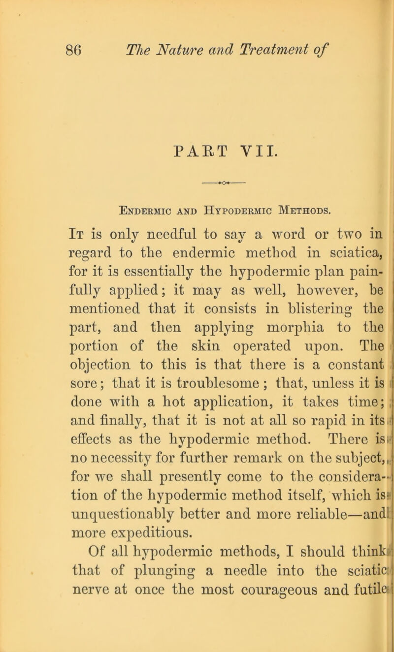 PART VII. Endermic and Hypodermic Methods. It is only needful to say a word or two in regard to the endermic method in sciatica, for it is essentially the hypodermic plan pain- fully applied; it may as well, however, he mentioned that it consists in blistering the part, and then applying morphia to the portion of the skin operated upon. The objection to this is that there is a constant sore; that it is troublesome ; that, unless it is done with a hot application, it takes time; and finally, that it is not at all so rapid in its effects as the hypodermic method. There is> no necessity for further remark on the subject,, for we shall presently come to the considera- tion of the hypodermic method itself, which is* unquestionably better and more reliable—and- more expeditious. Of all hypodermic methods, I should think* that of plunging a needle into the sciatic: nerve at once the most courageous and futile