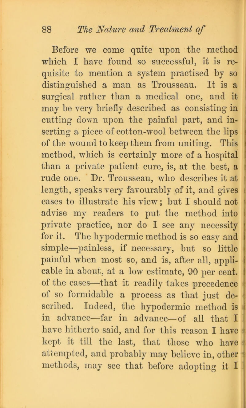 Before we come quite upon the method which I have found so successful, it is re- quisite to mention a system practised by so distinguished a man as Trousseau. It is a surgical rather than a medical one, and it may he very briefly described as consisting in cutting down upon the painful part, and in- serting a piece of cotton-wool between the lips of the wound to keep them from uniting. This method, which is certainly more of a hospital than a private patient cure, is, at the best, a rude one. Dr. Trousseau, who describes it at length, speaks very favourably of it, and gives cases to illustrate his view; but I should not advise my readers to put the method into private practice, nor do I see any necessity for it. The hypodermic method is so easy and simple—painless, if necessary, but so little painful when most so, and is, after all, appli- cable in about, at a low estimate, 90 per cent, of the cases—that it readily takes precedence of so formidable a process as that just de- scribed. Indeed, the hypodermic method is in advance—far in advance—of all that I have hitherto said, and for this reason I have kept it till the last, that those who have attempted, and probably may believe in, other methods, may see that before adopting it I