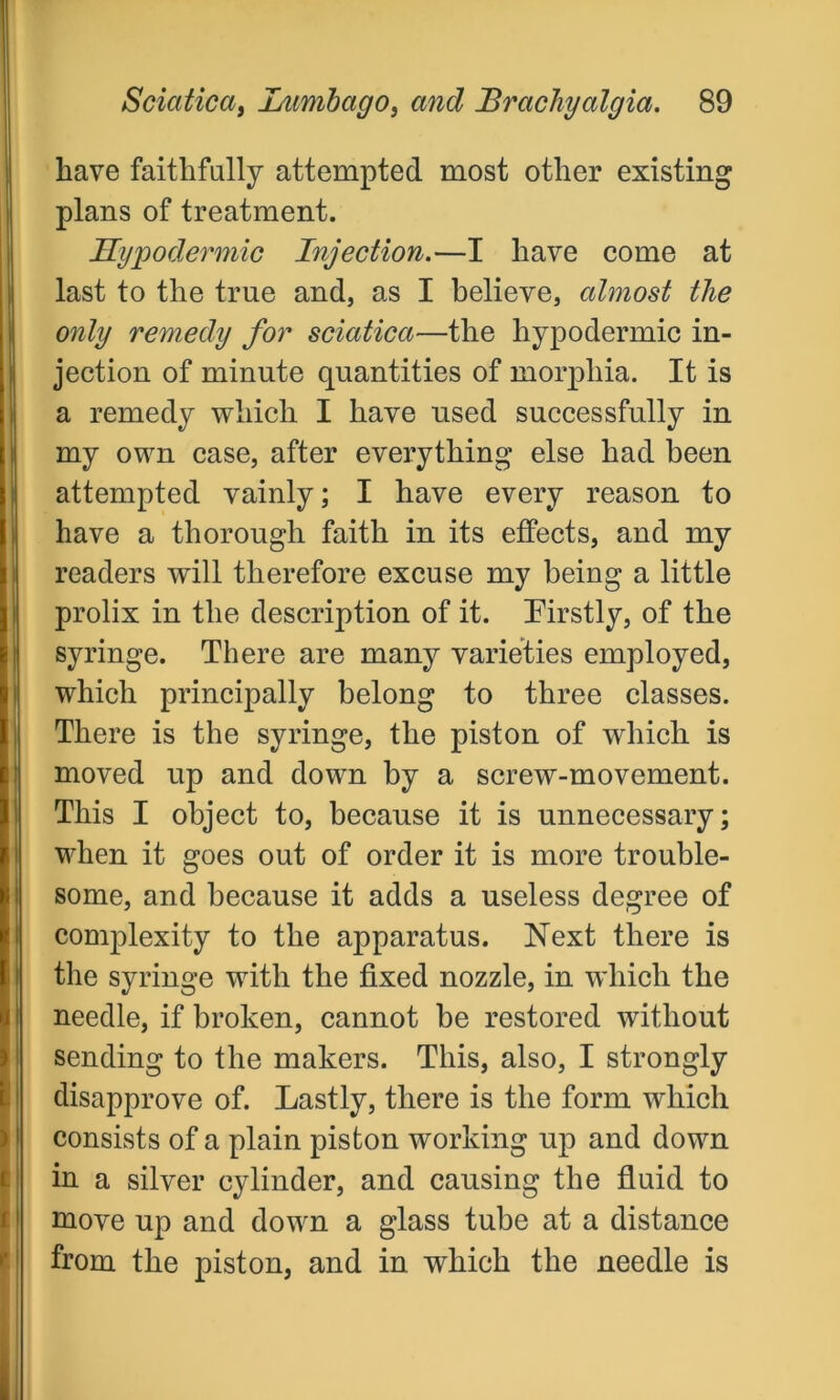 have faithfully attempted most other existing plans of treatment. Hypodermic Injection.—I have come at last to the true and, as I believe, almost the only remedy for sciatica—the hypodermic in- jection of minute quantities of morphia. It is a remedy which I have used successfully in my own case, after everything else had been attempted vainly; I have every reason to have a thorough faith in its effects, and my readers will therefore excuse my being a little prolix in the description of it. Firstly, of the syringe. There are many varieties employed, which principally belong to three classes. There is the syringe, the piston of which is moved up and down by a screw-movement. This I object to, because it is unnecessary; when it goes out of order it is more trouble- some, and because it adds a useless degree of complexity to the apparatus. Next there is the syringe with the fixed nozzle, in which the needle, if broken, cannot be restored without sending to the makers. This, also, I strongly disapprove of. Lastly, there is the form which consists of a plain piston working up and down in a silver cylinder, and causing the fluid to move up and down a glass tube at a distance from the piston, and in which the needle is