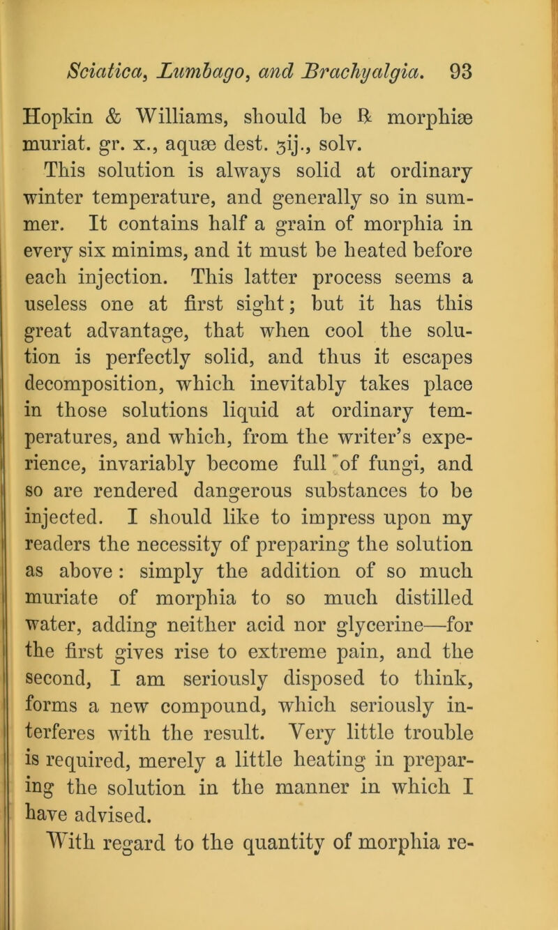 Hopkin & Williams, should be ft morphige muriat. gr. x., aquge dest. sij., solv. This solution is always solid at ordinary winter temperature, and generally so in sum- mer. It contains half a grain of morphia in every six minims, and it must be heated before each injection. This latter process seems a useless one at first sight; but it has this great advantage, that when cool the solu- tion is perfectly solid, and thus it escapes decomposition, which inevitably takes place in those solutions liquid at ordinary tem- peratures, and which, from the writer’s expe- rience, invariably become full of fungi, and so are rendered dangerous substances to be injected. I should like to impress upon my readers the necessity of preparing the solution as above : simply the addition of so much muriate of morphia to so much distilled water, adding neither acid nor glycerine—for the first gives rise to extreme pain, and the second, I am seriously disposed to think, forms a new compound, which seriously in- terferes with the result. Very little trouble is required, merely a little heating in prepar- ing the solution in the manner in which I have advised. With regard to the quantity of morphia re-