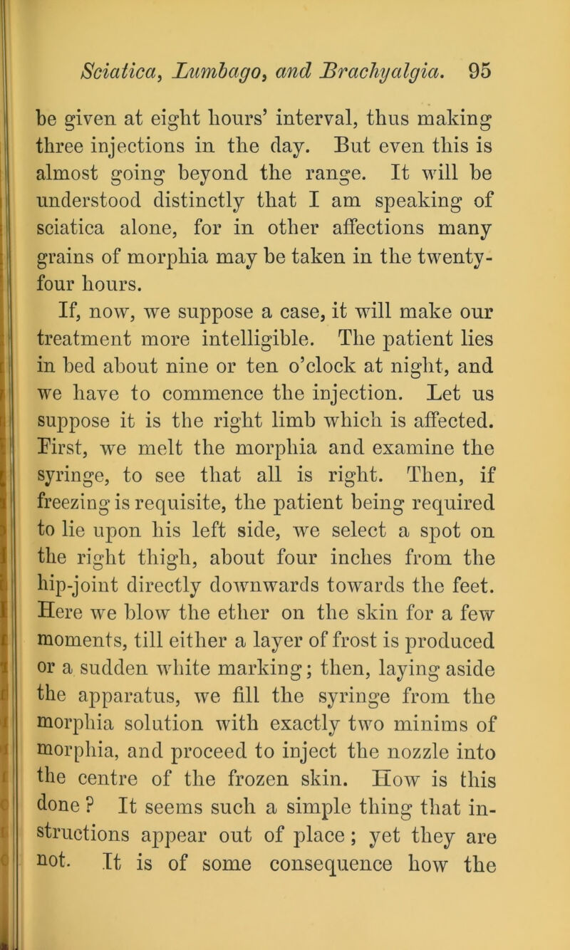 c c be given at eight hours’ interval, thus making three injections in the day. But even this is almost going beyond the range. It will he understood distinctly that I am speaking of sciatica alone, for in other affections many grains of morphia may he taken in the twenty- four hours. If, now, we suppose a case, it will make our treatment more intelligible. The patient lies in bed about nine or ten o’clock at night, and we have to commence the injection. Let us suppose it is the right limb which is affected. First, we melt the morphia and examine the syringe, to see that all is right. Then, if freezing is requisite, the patient being required to lie upon his left side, we select a spot on the right thigh, about four inches from the hip-joint directly downwards towards the feet. Here we blow the ether on the skin for a few moments, till either a layer of frost is produced or a sudden white marking; then, laying aside the apparatus, we fill the syringe from the morphia solution with exactly two minims of morphia, and proceed to inject the nozzle into the centre of the frozen skin. How is this done ? It seems such a simple thing that in- structions appear out of place; yet they are not. It is of some consequence how the