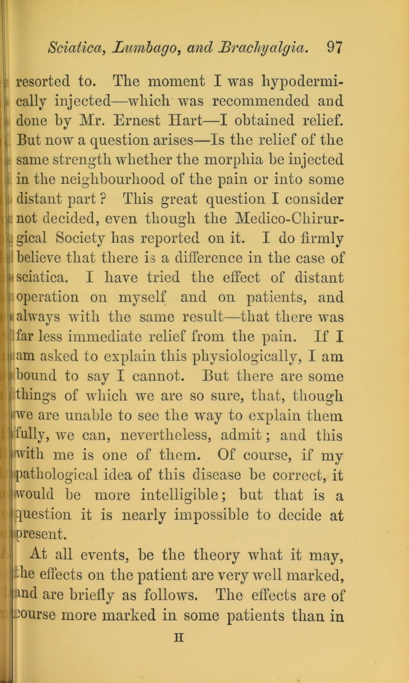 resorted to. The moment I was hypodermi- cally injected—which was recommended and done by Mr. Ernest Hart—I obtained relief. But now a question arises—Is the relief of the same strength whether the morphia he injected in the neighbourhood of the pain or into some distant part ? This great question I consider i not decided, even though the Medico-Chirur- gical Society has reported on it. I do firmly believe that there is a difference in the case of sciatica. I have tried the effect of distant operation on myself and on patients, and always with the same result—that there was far less immediate relief from the pain. If I am asked to explain this physiologically, I am .bound to say I cannot. But there are some things of which we are so sure, that, though we are unable to see the way to explain them fully, we can, nevertheless, admit; and this •with me is one of them. Of course, if my pathological idea of this disease be correct, it would be more intelligible; but that is a uestion it is nearly impossible to decide at resent. At all events, be the theory what it may, lie effects on the patient are very well marked, ind are briefly as follows. The effects are of course more marked in some patients than in H