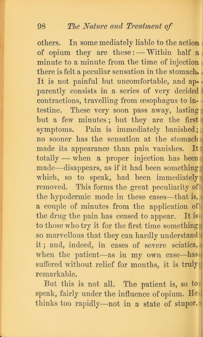 others. In some mediately liable to the action of opium they are these: — Within half a minute to a minute from the time of injection there is felt a peculiar sensation in the stomach. It is not painful but uncomfortable, and ap- parently consists in a series of very decided contractions, travelling from oesophagus to in- testine. These very soon pass away, lasting hut a few minutes; but they are the first symptoms. Pain is immediately banished; no sooner has the sensation at the stomach made its appearance than pain vanishes. It totally — when a proper injection has been, made—disappears, as if it had been something! which, so to speak, had been immediately removed. This forms the great peculiarity of the hypodermic mode in these cases—that is, a couple of minutes from the application of the drug the pain has ceased to appear. It is* to those who try it for the first time something: so marvellous that they can hardly understand: it; and, indeed, in cases of severe sciatica, j when the patient—as in my own case—has- suffered without relief for months, it is truly remarkable. Put this is not all. The patient is, so to speak, fairly under the influence of opium. He thinks too rapidly—not in a state of stupors