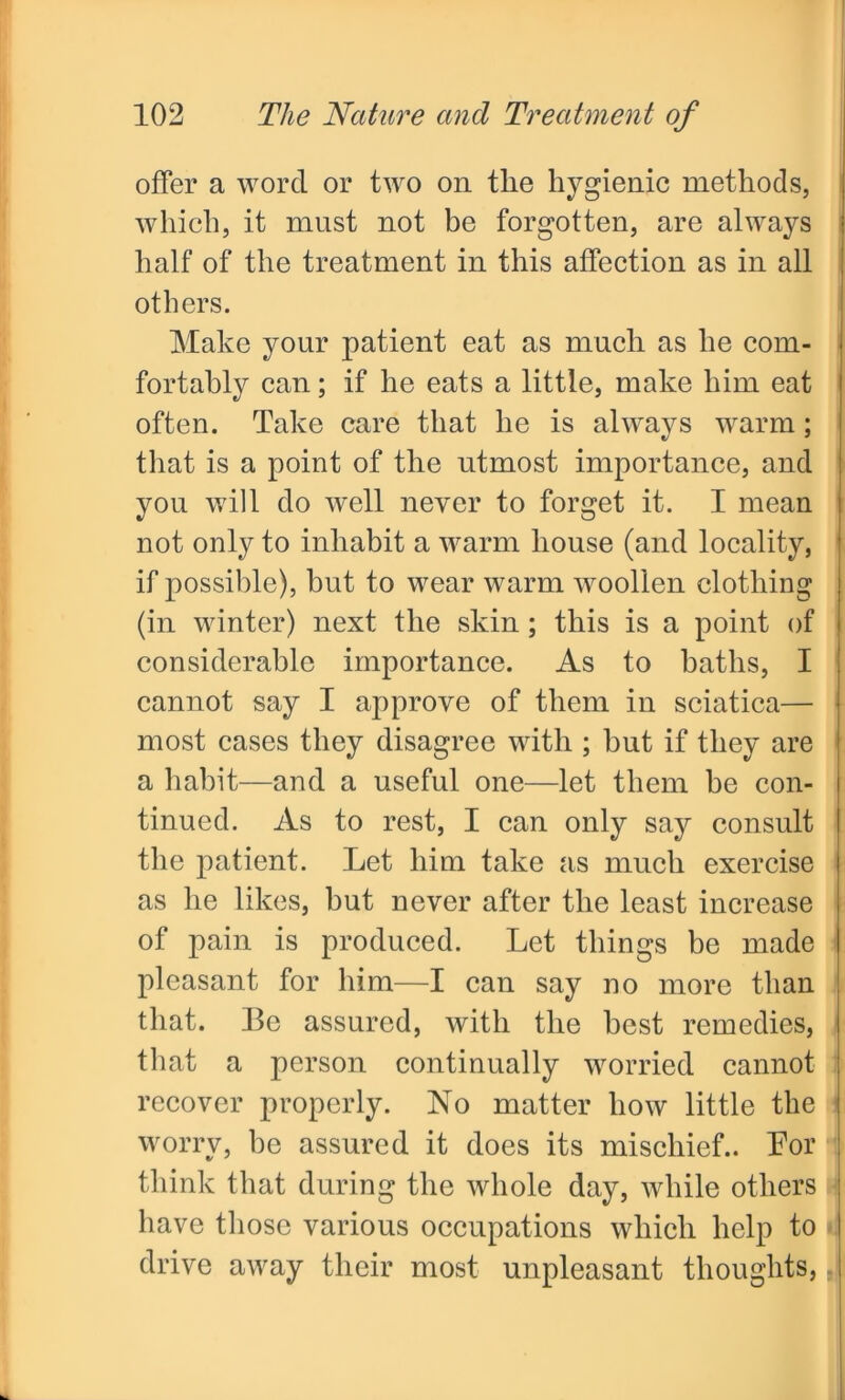 offer a word or two on tlie hygienic methods, which, it must not be forgotten, are always half of the treatment in this affection as in all others. Make your patient eat as much as he com- fortably can; if he eats a little, make him eat often. Take care that he is always warm; that is a point of the utmost importance, and you will do well never to forget it. I mean not only to inhabit a warm house (and locality, if possible), but to wear warm woollen clothing (in winter) next the skin ; this is a point of considerable importance. As to baths, I cannot say I approve of them in sciatica— most cases they disagree with ; but if they are a habit—and a useful one—let them be con- tinued. As to rest, I can only say consult the patient. Let him take as much exercise as he likes, but never after the least increase of pain is produced. Let things be made pleasant for him—I can say no more than that. Be assured, with the best remedies, that a person continually worried cannot recover properly. No matter how little the worry, be assured it does its mischief.. Bor think that during the whole day, while others have those various occupations which help to drive away their most unpleasant thoughts, J