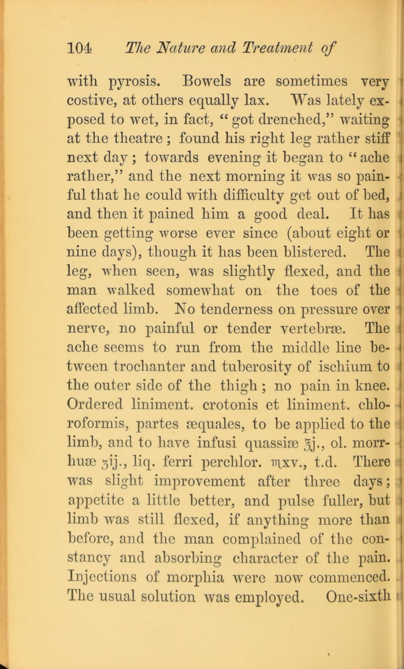 with pyrosis. Bowels are sometimes very costive, at others equally lax. Was lately ex- posed to wet, in fact, “ got drenched,” waiting at the theatre; found his right leg rather stiff next day ; towards evening it began to “ ache rather,” and the next morning it was so pain- ful that he could with difficulty get out of bed, and then it pained him a good deal. It has been getting worse ever since (about eight or nine days), though it has been blistered. The leg, when seen, was slightly flexed, and the man walked somewhat on the toes of the affected limb. No tenderness on pressure over nerve, no painful or tender vertebrae. The ache seems to run from the middle line be- tween trochanter and tuberosity of ischium to the outer side of the thigh ; no pain in knee. Ordered liniment, crotonis et liniment, chlo- roformis, partes aequales, to be applied to the limb, and to have infusi quassiae Jj*, ol. morr- liuae 31‘j., liq. ferri perchlor. inxv., t.d. There was slight improvement after three days; appetite a little better, and pulse fuller, hut limb was still flexed, if anything more than before, and the man complained of the con- stancy and absorbing character of the pain. Injections of morphia were now commenced. The usual solution was employed. One-sixth i|