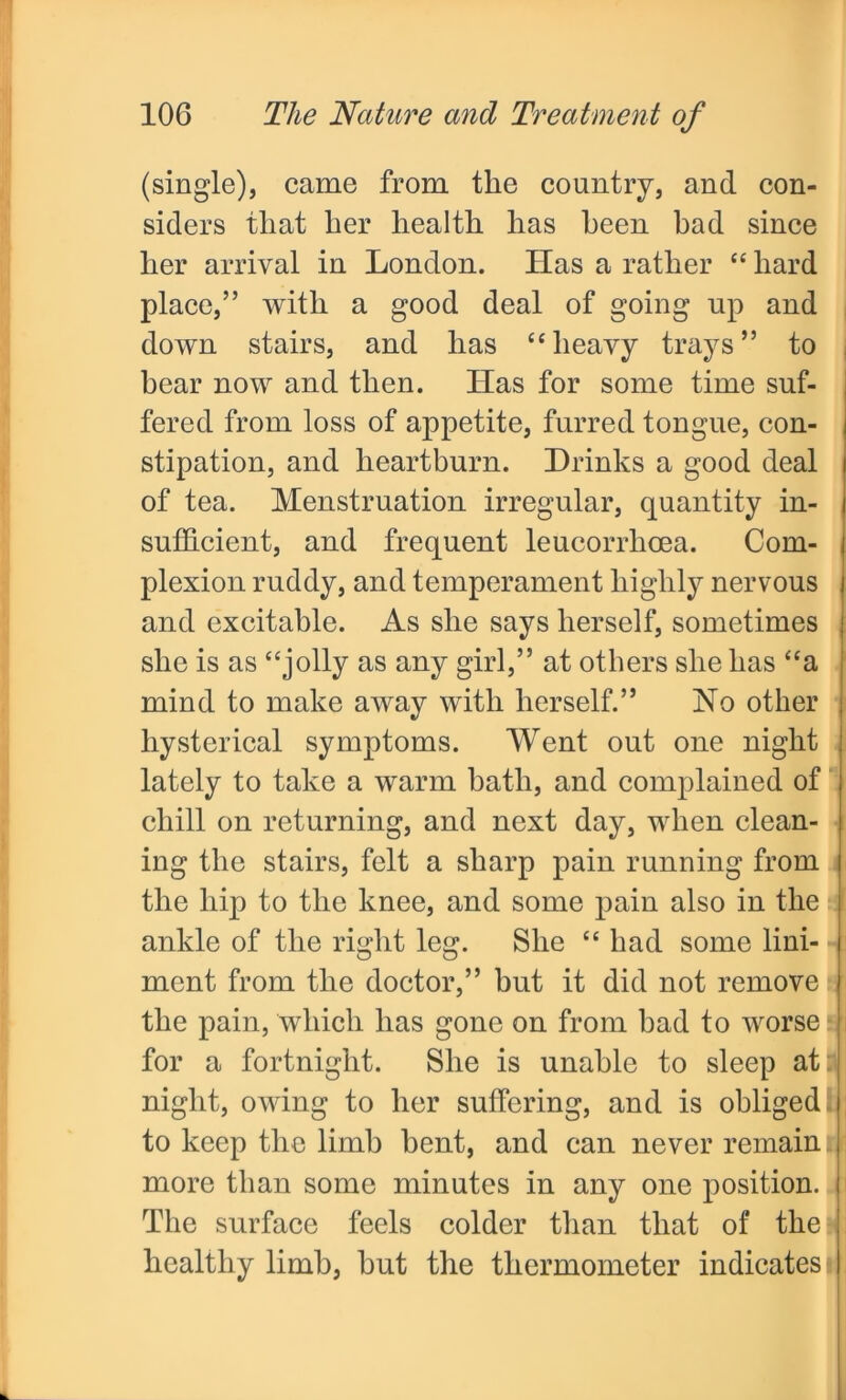 (single), came from the country, and con- siders that her health has been bad since her arrival in London. Has a rather “ hard place,” with a good deal of going up and down stairs, and has “heavy trays” to bear now and then. Has for some time suf- fered from loss of appetite, furred tongue, con- stipation, and heartburn. Drinks a good deal of tea. Menstruation irregular, quantity in- sufficient, and frequent leucorrhoea. Com- plexion ruddy, and temperament highly nervous and excitable. As she says herself, sometimes she is as “jolly as any girl,” at others she has “a mind to make away with herself.” No other hysterical symptoms. Went out one night lately to take a warm bath, and complained of chill on returning, and next day, when clean- ing the stairs, felt a sharp pain running from the hip to the knee, and some pain also in the ankle of the right leg. She “ had some lini- ment from the doctor,” hut it did not remove the pain, which has gone on from bad to worse for a fortnight. She is unable to sleep at night, owing to her suffering, and is obliged to keep the limb bent, and can never remain more than some minutes in any one position. The surface feels colder than that of the healthy limb, but the thermometer indicates i