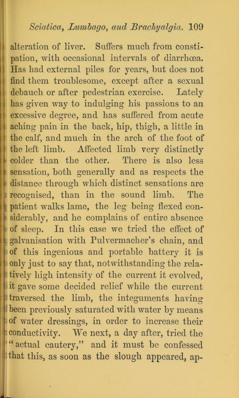 alteration of liver. Suffers much from consti- pation, with occasional intervals of diarrhoea. Has had external piles for years, but does not find them troublesome, except after a sexual debauch or after pedestrian exercise. Lately has given way to indulging his passions to an excessive degree, and has suffered from acute aching pain in the back, hip, thigh, a little in the calf, and much in the arch of the foot of the left limb. Affected limb very distinctly colder than the other. There is also less sensation, both generally and as respects the distance through which distinct sensations are recognised, than in the sound limb. The patient walks lame, the leg being flexed con- siderably, and he complains of entire absence of sleep. In this case we tried the effect of galvanisation with Pulvermacher’s chain, and of this ingenious and portable battery it is only just to say that, notwithstanding the rela- tively high intensity of the current it evolved, it gave some decided relief while the current traversed the limb, the integuments having been previously saturated with water by means of water dressings, in order to increase their conductivity. We next, a day after, tried the £< actual cautery,” and it must he confessed that this, as soon as the slough appeared, ap-