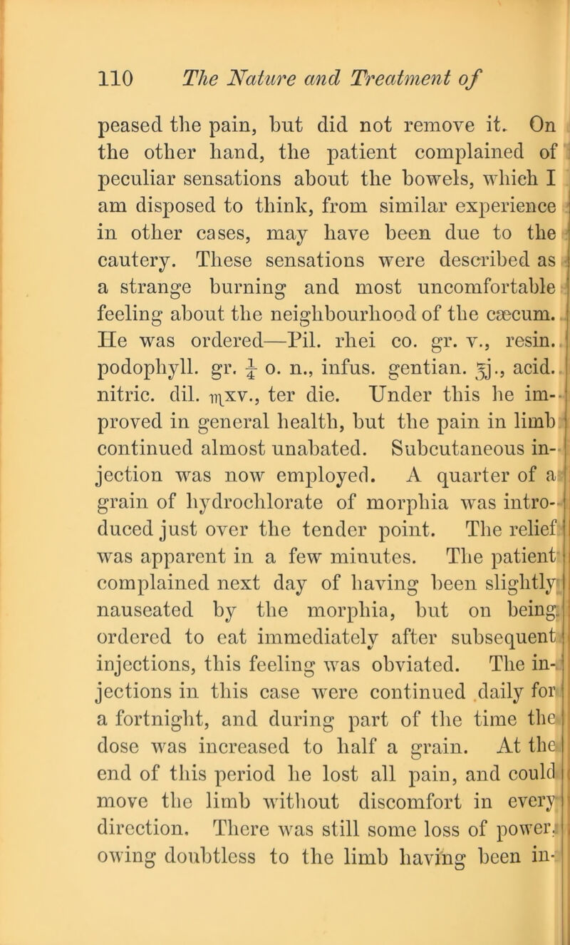 peasecl the pain, but did not remove it. On the other hand, the patient complained of peculiar sensations about the bowels, which I am disposed to think, from similar experience : in other cases, may have been due to the cautery. These sensations were described as a strange burning and most uncomfortable feeling about the neighbourhood of the cmcum. lie was ordered—Pil. rhei co. gr. v., resin, podophyll. gr. J o. n., infus. gentian, ^j., acid, nitric, dil. i^xv., ter die. Under this lie im- proved in general health, but the pain in limb continued almost unabated. Subcutaneous in- jection was now employed. A quarter of a grain of liydroclilorate of morphia was intro- duced just over the tender point. The relief | was apparent in a few minutes. The patient complained next day of having been slightly' i nauseated by the morphia, hut on being. : ordered to cat immediately after subsequent injections, this feeling was obviated. The in- jections in this case were continued daily for a fortnight, and during part of the time the* dose was increased to half a grain. At thei end of this period he lost all pain, and could move the limb without discomfort in every I direction. There was still some loss of powerJ owing doubtless to the limb having been in-