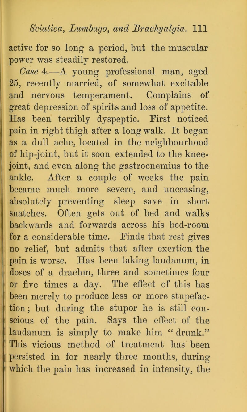 active for so long a period, but the muscular power was steadily restored. Case 4.—A young professional man, aged 25, recently married, of somewhat excitable and nervous temperament. Complains of great depression of spirits and loss of appetite. Has been terribly dyspeptic. First noticed pain in right thigh after a long walk. It began as a dull ache, located in the neighbourhood of hip-joint, but it soon extended to the knee- joint, and even along the gastrocnemius to the ankle. After a couple of weeks the pain became much more severe, and unceasing, absolutely preventing sleep save in short snatches. Often gets out of bed and walks backwards and forwards across his bed-room for a considerable time. Finds that rest gives no relief, but admits that after exertion the pain is worse. Has been taking laudanum, in doses of a drachm, three and sometimes four or five times a day. The effect of this has been merely to produce less or more stupefac- tion; but during the stupor he is still con- scious of the pain. Says the effect of the laudanum is simply to make him “ drunk.” This vicious method of treatment lias been persisted in for nearly three months, during which the pain has increased in intensity, the
