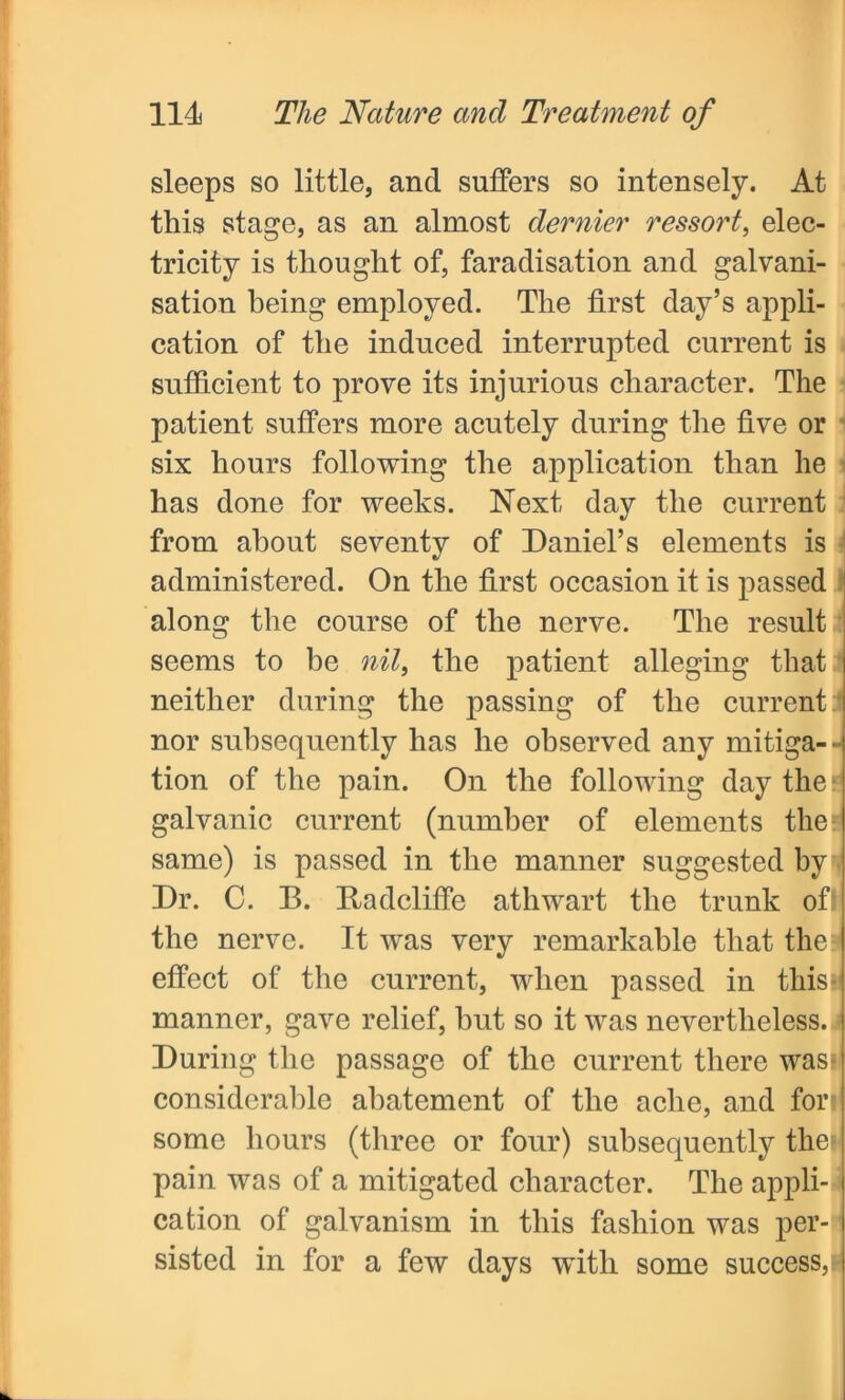 sleeps so little, and suffers so intensely. At this stage, as an almost dernier ressort, elec- tricity is thought of, faradisation and galvani- sation being employed. The first day’s appli- cation of the induced interrupted current is sufficient to prove its injurious character. The patient suffers more acutely during the five or six hours following the application than he has done for weeks. Next day the current from about seventy of Daniel’s elements is administered. On the first occasion it is passed along the course of the nerve. The result seems to be nil, the patient alleging that neither during the passing of the current nor subsequently has he observed any mitiga- tion of the pain. On the following day the galvanic current (number of elements the same) is passed in the manner suggested by Dr. C. B. Badcliffe athwart the trunk ofi the nerve. It was very remarkable that the effect of the current, when passed in thisi manner, gave relief, hut so it was nevertheless, i During the passage of the current there was? considerable abatement of the ache, and for some hours (three or four) subsequently the? pain was of a mitigated character. The appli- cation of galvanism in this fashion was per- sisted in for a few days with some success,!