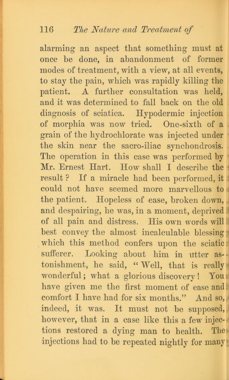 alarming an aspect that something* must at once be done, in abandonment of former modes of treatment, with a view, at all events, to stay the pain, which was rapidly killing the patient. A further consultation was held, and it was determined to fall back on the old diagnosis of sciatica. Hypodermic injection of morphia was now tried. One-sixth of a grain of the hydrochlorate was injected under the skin near the sacro-iliac synchondrosis. The operation in this case was performed by Mr. Ernest Hart. How shall I describe the result ? If a miracle had been performed, it could not have seemed more marvellous to the patient. Hopeless of ease, broken down, and despairing, he was, in a moment, deprived of all pain and distress. His own words will best convey the almost incalculable blessing which this method confers upon the sciatic, sufferer. Looking about him in utter as- tonishment, he said, “ Well, that is really wonderful; what a glorious discovery! Youi have given me the first moment of ease and comfort I have had for six months.” And so, indeed, it wras. It must not be supposed, however, that in a case like this a few injec- tions restored a dying man to health. The injections had to be repeated nightly for many;