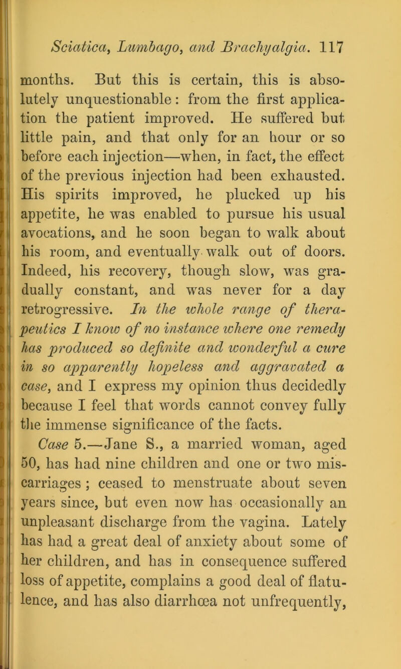 months. But this is certain, this is abso- I lutely unquestionable : from the first applica- tion the patient improved. He suffered but little pain, and that only for an hour or so before each injection—when, in fact, the effect of the previous injection had been exhausted. His spirits improved, he plucked up his appetite, he was enabled to pursue his usual avocations, and he soon began to walk about his room, and eventually walk out of doors. Indeed, his recovery, though slow, was gra- dually constant, and was never for a day retrogressive. In the lohole range of thera- peutics I knoio of no instance ichere one remedy has produced so definite and wonderful a cure in so apparently hopeless and aggravated a case, and I express my opinion thus decidedly because I feel that words cannot convey fully the immense significance of the facts. Case 5.—Jane S., a married woman, aged 50, has had nine children and one or two mis- carriages ; ceased to menstruate about seven years since, but even now has occasionally an unpleasant discharge from the vagina. Lately has had a great deal of anxiety about some of her children, and has in consequence suffered loss of appetite, complains a good deal of flatu- lence, and has also diarrhoea not unfrequently,