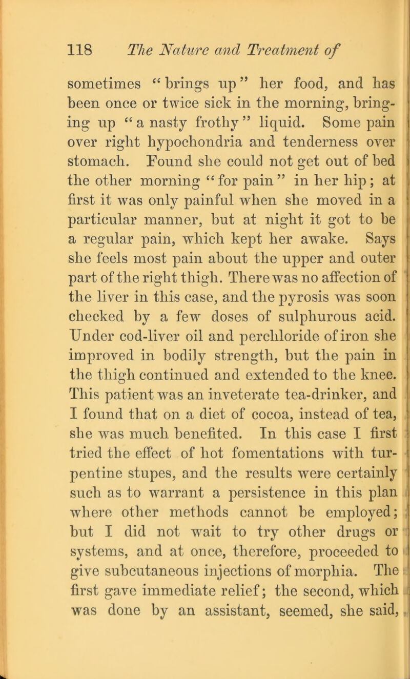 sometimes “ brings up ” her food, and has been once or twice sick in the morning, bring- ing np “ a nasty frothy ” liquid. Some pain over right hypochondria and tenderness over stomach. Found she could not get out of bed the other morning “ for pain ” in her hip; at first it was only painful when she moved in a particular manner, but at night it got to be a regular pain, which kept her awake. Says she feels most pain about the upper and outer part of the right thigh. There was no affection of the liver in this case, and the pyrosis was soon checked by a few doses of sulphurous acid. Under cod-liver oil and percliloride of iron she improved in bodily strength, but the pain in the thigh continued and extended to the knee. This patient was an inveterate tea-drinker, and I found that on a diet of cocoa, instead of tea, she was much benefited. In this case I first tried the effect of hot fomentations with tur- pentine stupes, and the results were certainly such as to warrant a persistence in this plan where other methods cannot be employed; but I did not wait to try other drugs or systems, and at once, therefore, proceeded to give subcutaneous injections of morphia. The first gave immediate relief; the second, which was done by an assistant, seemed, she said,
