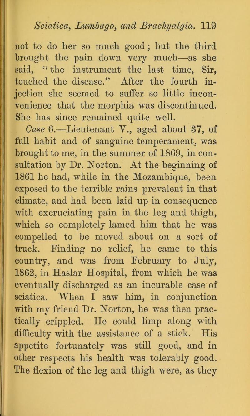not to do her so much good; but the third brought the pain down very much—as she said, 44 the instrument the last time, Sir, touched the disease.” After the fourth in- jection she seemed to suffer so little incon- venience that the morphia was discontinued. She has since remained quite well. Case 6.—Lieutenant V., aged about 37, of full habit and of sanguine temperament, was brought to me, in the summer of 1869, in con- sultation by Dr. Norton. At the beginning of 1861 he had, while in the Mozambique, been exposed to the terrible rains prevalent in that climate, and had been laid up in consequence with excruciating pain in the leg and thigh, which so completely lamed him that he was compelled to be moved about on a sort of truck, binding no relief, he came to this country, and was from February to July, 1862, in Ilaslar Hospital, from which he was eventually discharged as an incurable case of sciatica. When I saw him, in conjunction with my friend Dr. Norton, he wras then prac- tically crippled. He could limp along with difficulty with the assistance of a stick. His appetite fortunately was still good, and in other respects his health was tolerably good. The flexion of the leg and thigh were, as they