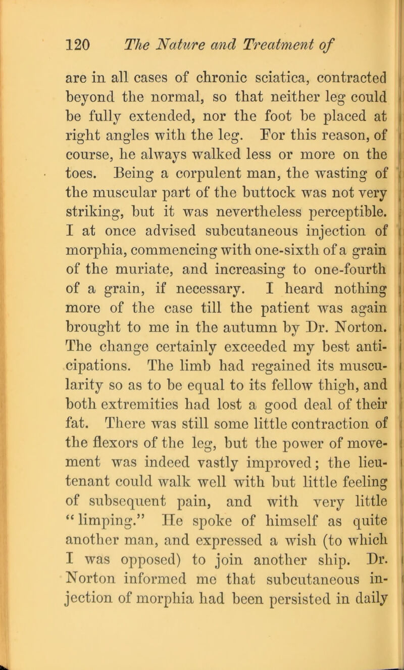 are in all cases of chronic sciatica, contracted beyond the normal, so that neither leg could he fully extended, nor the foot he placed at right angles with the leg. Eor this reason, of course, he always walked less or more on the toes. Being a corpulent man, the wasting of the muscular part of the buttock was not very striking, hut it wms nevertheless perceptible. I at once advised subcutaneous injection of morphia, commencing with one-sixth of a grain of the muriate, and increasing to one-fourth of a grain, if necessary. I heard nothing more of the case till the patient was again brought to me in the autumn by Dr. Norton. The change certainly exceeded my best anti- cipations. The limb had regained its muscu- larity so as to be equal to its fellow thigh, and both extremities had lost a good deal of their fat. There was still some little contraction of the flexors of the leg, hut the power of move- ment was indeed vastly improved; the lieu- tenant could walk well with hut little feeling of subsequent pain, and with very little “ limping.” He spoke of himself as quite another man, and expressed a wish (to which I was opposed) to join another ship. Dr. Norton informed me that subcutaneous in- jection of morphia had been persisted in daily