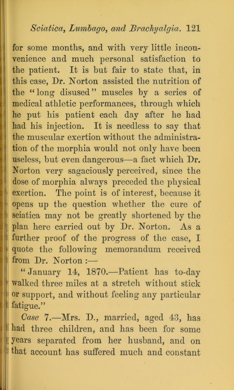 for some months, and with very little incon- venience and much personal satisfaction to the patient. It is but fair to state that, in this case, Dr. Norton assisted the nutrition of the “ long disused ” muscles by a series of medical athletic performances, through which he put his patient each day after he had had his injection. It is needless to say that the muscular exertion without the administra- tion of the morphia would not only have been useless, but even dangerous—a fact which Dr. Norton very sagaciously perceived, since the dose of morphia always preceded the physical ! exertion. The point is of interest, because it opens up the question whether the cure of i sciatica may not be greatly shortened by the i plan here carried out by Dr. Norton. As a | further proof of the progress of the case, I i! quote the following memorandum received ! from Dr. Norton :— “January 14, 1870.—Patient has to-day I walked three miles at a stretch without stick ! or support, and without feeling any particular fatigue.” Case 7.—Mrs. D., married, aged 43, has had three children, and has been for some I years separated from her husband, and on that account has suffered much and constant