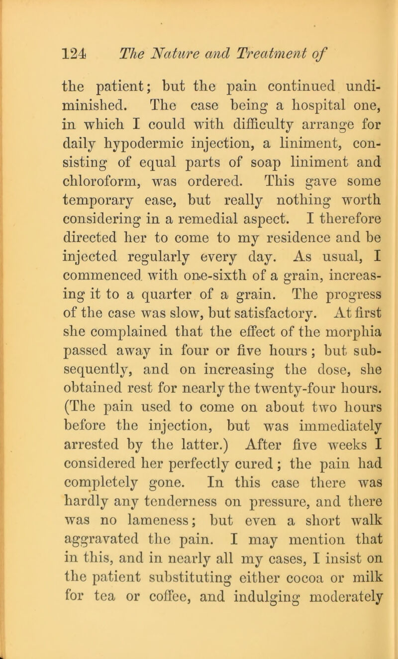 the patient; but the pain continued undi- minished. The case being a hospital one, in which I could with difficulty arrange for daily hypodermic injection, a liniment, con- sisting of equal parts of soap liniment and chloroform, was ordered. This gave some temporary ease, but really nothing worth considering in a remedial aspect. I therefore directed her to come to my residence and be injected regularly every day. As usual, I commenced with one-sixth of a grain, increas- ing it to a quarter of a grain. The progress of the case was slow, but satisfactory. At first she complained that the effect of the morphia passed away in four or five hours; but sub- sequently, and on increasing the dose, she obtained rest for nearly the twenty-four hours. (The pain used to come on about two hours before the injection, but was immediately arrested by the latter.) After five weeks I considered her perfectly cured; the pain had completely gone. In this case there was hardly any tenderness on pressure, and there was no lameness; but even a short walk aggravated the pain. I may mention that in this, and in nearly all my cases, I insist on the patient substituting either cocoa or milk for tea or coffee, and indulging moderately