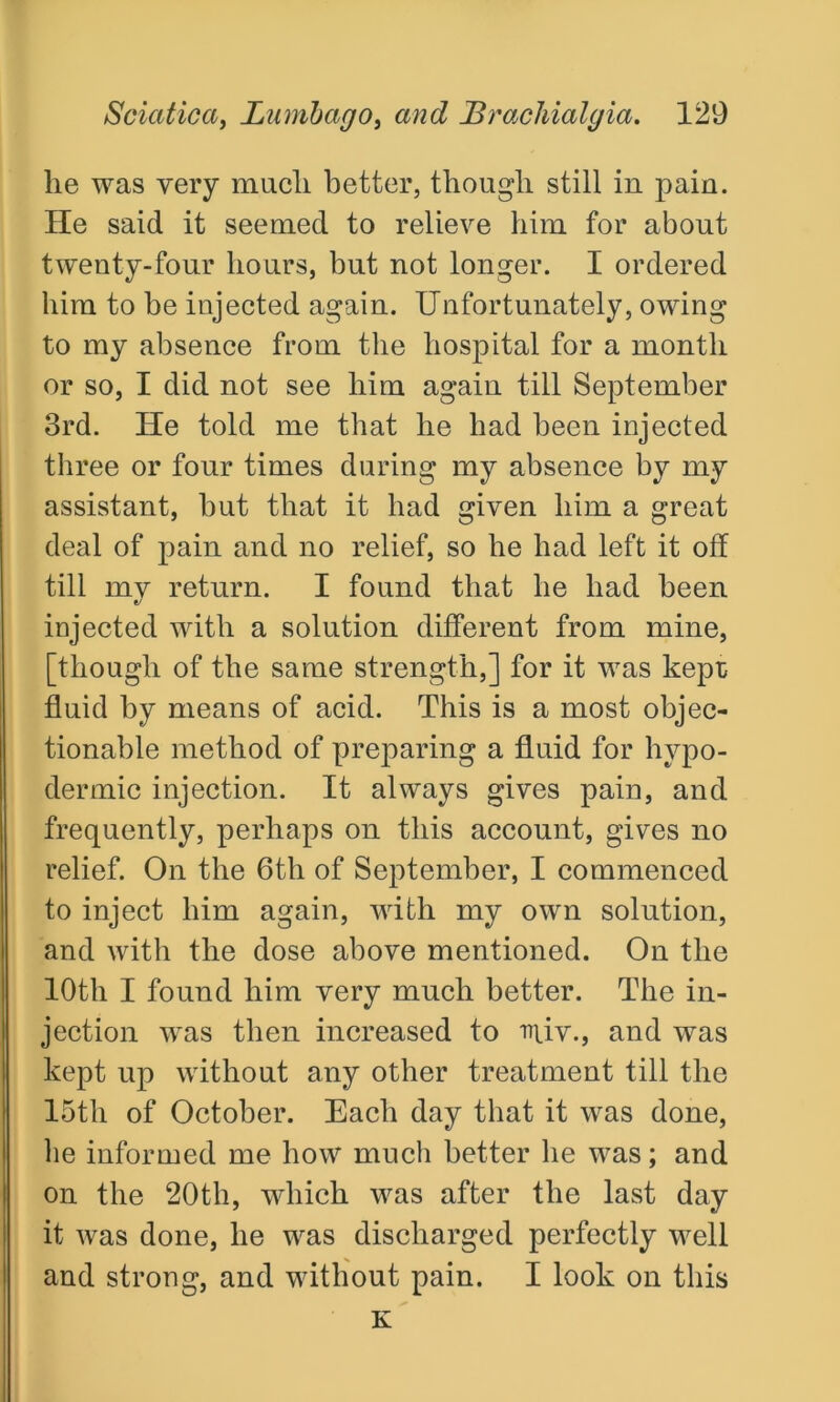 lie was very mucli better, though still in pain. He said it seemed to relieve him for about twenty-four hours, but not longer. I ordered him to be injected again. Unfortunately, owing to my absence from the hospital for a month or so, I did not see him again till September 3rd. He told me that he had been injected three or four times during my absence by my assistant, but that it had given him a great deal of pain and no relief, so he had left it off till my return. I found that he had been injected with a solution different from mine, [though of the same strength,] for it was kept fluid by means of acid. This is a most objec- tionable method of preparing a fluid for hypo- dermic injection. It always gives pain, and frequently, perhaps on this account, gives no relief. On the 6th of September, I commenced to inject him again, with my own solution, and with the dose above mentioned. On the 10th I found him very much better. The in- jection was then increased to iniv., and was kept up without any other treatment till the 15th of October. Each day that it was done, be informed me how much better he was; and on the 20th, which was after the last day it was done, he was discharged perfectly well and strong, and without pain. I look on this K