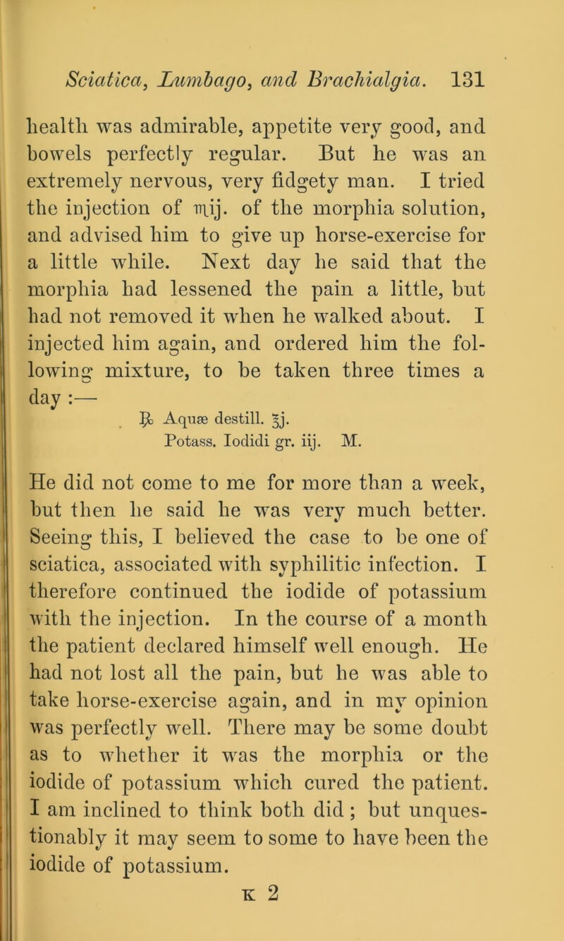 health was admirable, appetite very good, and bowels perfectly regular. But he was an extremely nervous, very fidgety man. I tried the injection of iruj. of the morphia solution, and advised him to give up horse-exercise for a little while. Next day he said that the morphia had lessened the pain a little, but had not removed it when he walked about. I injected him again, and ordered him the fol- lowing mixture, to be taken three times a day :—■ P> Aquae destill. 5j. Potass. Iodidi gr. iij. M. He did not come to me for more than a week, but then he said he was very much better. Seeing this, I believed the case to be one of sciatica, associated with syphilitic infection. I therefore continued the iodide of potassium with the injection. In the course of a month the patient declared himself well enough. He had not lost all the pain, but he was able to take horse-exercise again, and in my opinion was perfectly well. There may be some doubt as to whether it was the morphia or the iodide of potassium which cured the patient. I am inclined to think both did ; but unques- tionably it may seem to some to have been the iodide of potassium. K 2