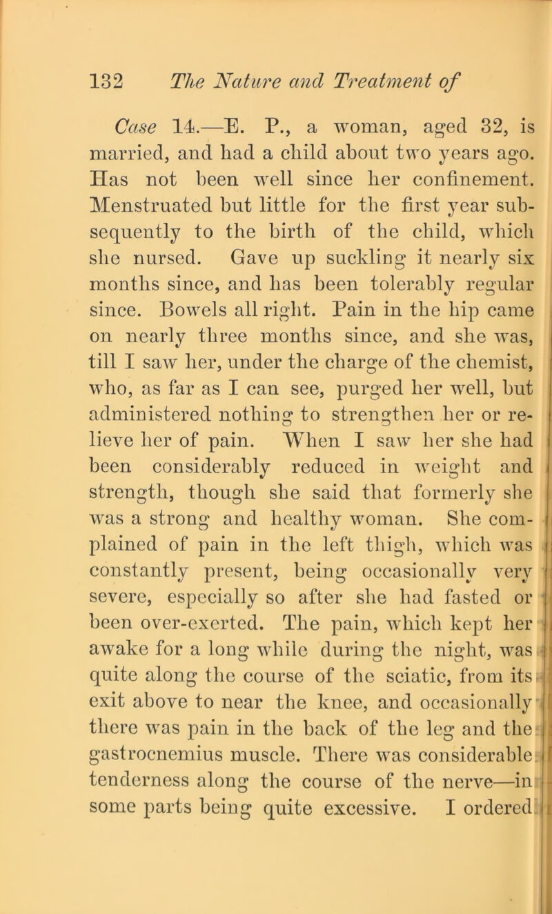 Case 14.—E. P., a woman, aged 32, is married, and had a child about two years ago. Has not been well since her confinement. Menstruated but little for the first year sub- sequently to the birth of the child, which she nursed. Gave up suckling it nearly six months since, and has been tolerably regular since. Bowels all right. Pain in the hip came on nearly three months since, and she was, till I saw her, under the charge of the chemist, who, as far as I can see, purged her well, hut administered nothing to strengthen her or re- lieve her of pain. When I saw her she had been considerably reduced in weight and strength, though she said that formerly she was a strong and healthy woman. She com- plained of pain in the left thigh, which was i constantly present, being occasionally very : severe, especially so after she had fasted or • been over-exerted. The pain, which kept her j awake for a long while during the night, was i quite along the course of the sciatic, from itsivi exit above to near the knee, and occasionally j there was pain in the back of the leg and the I gastrocnemius muscle. There was considerable I tenderness along the course of the nerve—in • some parts being quite excessive. I ordered i