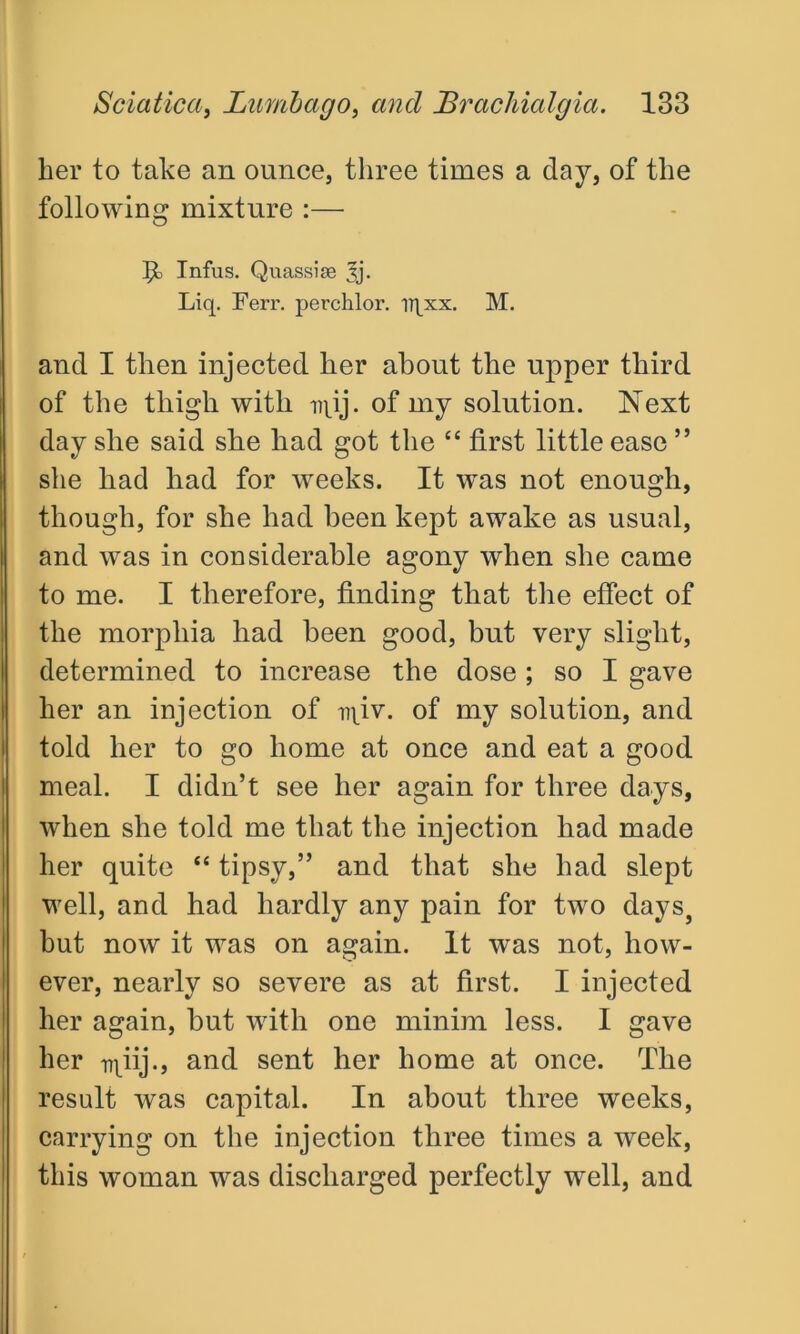her to take an ounce, three times a day, of the following mixture :— H Infus. Quassise Liq. Ferr. perchlor. iqxx. M. and I then injected her about the upper third of the thigh with iqij. of my solution. Next day she said she had got the “ first little ease ” she had had for weeks. It was not enough, though, for she had been kept awake as usual, and was in considerable agony when she came to me. I therefore, finding that the effect of the morphia had been good, but very slight, determined to increase the dose ; so I gave her an injection of iqiv. of my solution, and told her to go home at once and eat a good meal. I didn’t see her again for three days, when she told me that the injection had made her quite “ tipsy,” and that she had slept well, and had hardly any pain for two days, but now it was on again. It was not, how- ever, nearly so severe as at first. I injected her again, but with one minim less. I gave her iqiij., and sent her home at once. The result was capital. In about three weeks, carrying on the injection three times a week, this woman was discharged perfectly well, and