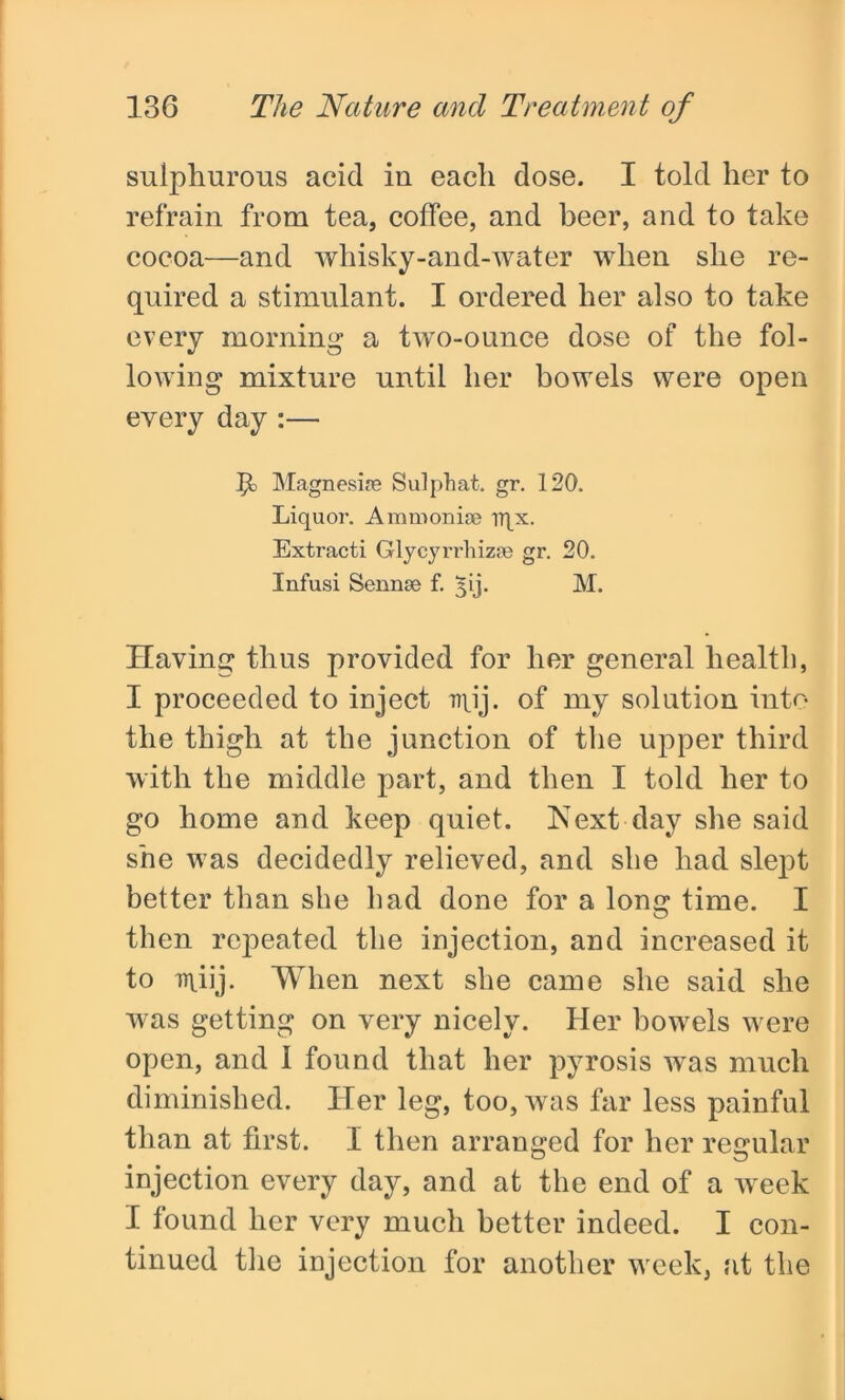 sulphurous acid iu each dose. I told her to refrain from tea, coffee, and beer, and to take cocoa—and whisky-and-water when she re- quired a stimulant. I ordered her also to take every morning a two-ounce dose of the fol- lowing mixture until her bowels were open every day :— ft Magnesise Sulphat. gr. 120. Liquor. Ammonia? rqx. Extracti Glycyrrhiza? gr. 20. Infusi Sennse f. 313. M. Having thus provided for her general health, I proceeded to inject irpj. of my solution into the thigh at the junction of the upper third with the middle part, and then I told her to go home and keep quiet. Next day she said she was decidedly relieved, and she had slept better than she had done for a long time. I then repeated the injection, and increased it to miij. When next she came she said she was getting on very nicely. Her bowels were open, and I found that her pyrosis was much diminished. Her leg, too, was far less painful than at first. I then arranged for her regular injection every day, and at the end of a week I found her very much better indeed. I con- tinued the injection for another week, at the