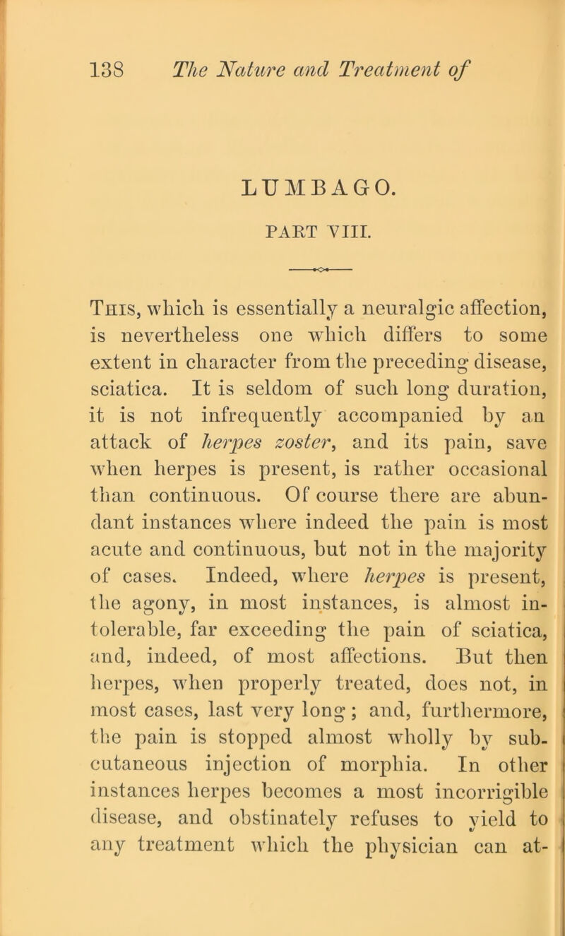 LUMBAGO. PART VIII. This, which is essentially a neuralgic affection, is nevertheless one which differs to some extent in character from the preceding disease, sciatica. It is seldom of such long duration, it is not infrequently accompanied hy an attack of herpes zoster, and its pain, save when herpes is present, is rather occasional than continuous. Of course there are abun- dant instances where indeed the pain is most acute and continuous, hut not in the majority of cases. Indeed, where herpes is present, the agony, in most instances, is almost in- tolerable, far exceeding the pain of sciatica, and, indeed, of most affections. But then herpes, when properly treated, does not, in most cases, last very long; and, furthermore, the pain is stopped almost wholly by sub- cutaneous injection of morphia. In other instances herpes becomes a most incorrigible disease, and obstinately refuses to yield to any treatment which the physician can at-