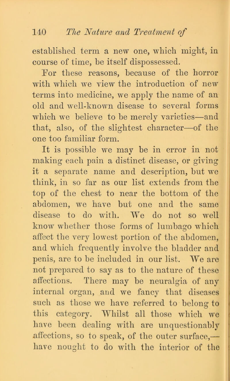 established term a new one, which might, in course of time, be itself dispossessed. For these reasons, because of the horror with which we view the introduction of new terms into medicine, we apply the name of an old and well-known disease to several forms which we believe to be merely varieties—and that, also, of the slightest character—of the one too familiar form. It is possible we may be in error in not making each pain a distinct disease, or giving it a separate name and description, but we think, in so far as our list extends from the top of the chest to near the bottom of the abdomen, we have but one and the same disease to do with. We do not so well know whether those forms of lumbago which affect the very lowest portion of the abdomen, and which frequently involve the bladder and penis, are to be included in our list. We are not prepared to say as to the nature of these affections. There may be neuralgia of any internal organ, and we fancy that diseases such as those we have referred to belong to this category. Whilst all those which we have been dealing with are unquestionably affections, so to speak, of the outer surface,— have nought to do with the interior of the