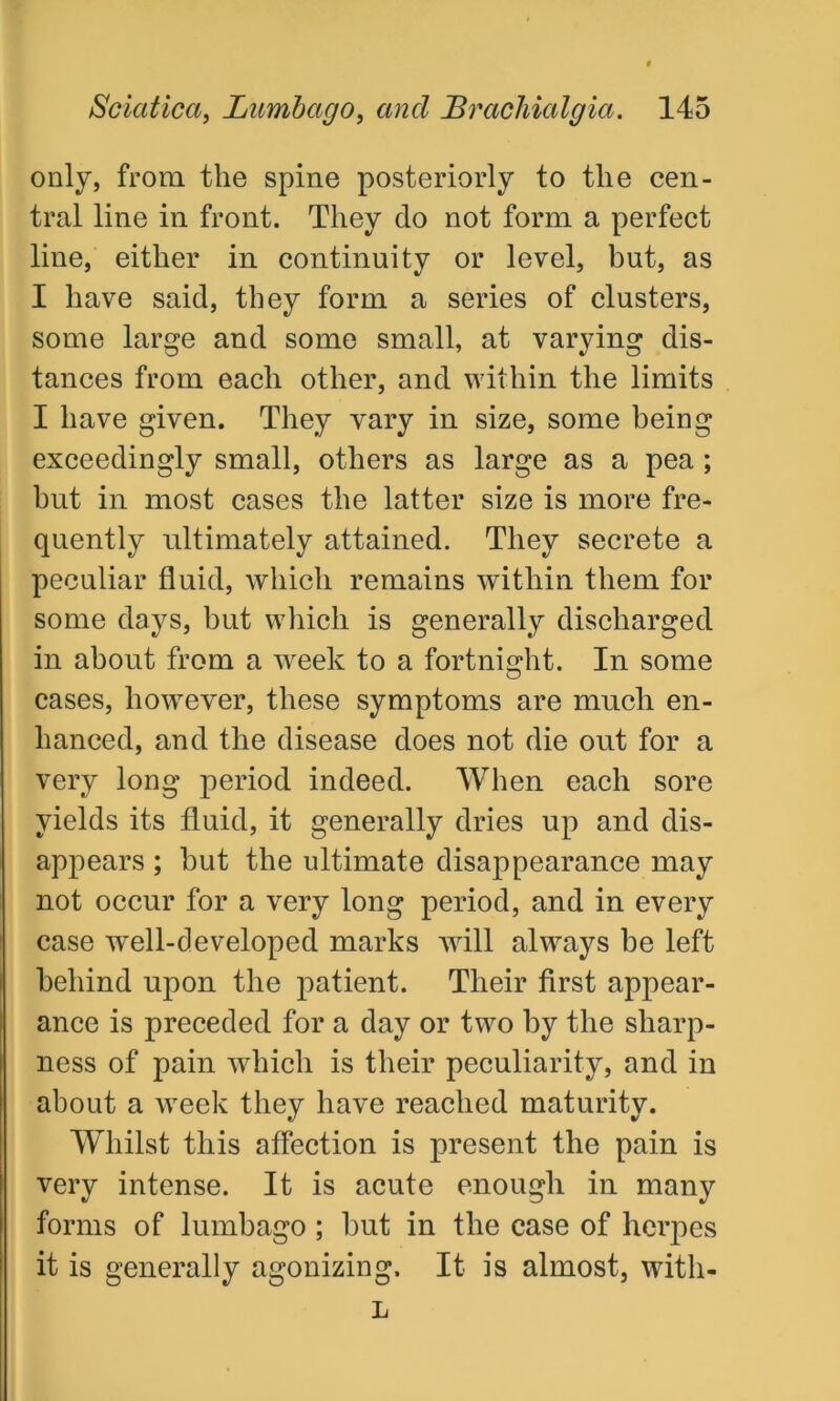 only, from the spine posteriorly to the cen- tral line in front. They do not form a perfect line, either in continuity or level, but, as I have said, they form a series of clusters, some large and some small, at varying dis- tances from each other, and within the limits I have given. They vary in size, some being exceedingly small, others as large as a pea ; but in most cases the latter size is more fre- quently ultimately attained. They secrete a peculiar fluid, which remains within them for some days, but which is generally discharged in about from a week to a fortnight. In some cases, however, these symptoms are much en- hanced, and the disease does not die out for a very long period indeed. When each sore yields its fluid, it generally dries up and dis- appears ; but the ultimate disappearance may not occur for a very long period, and in every case well-developed marks will always be left behind upon the patient. Their first appear- ance is preceded for a day or two by the sharp- ness of pain which is their peculiarity, and in about a week they have reached maturity. Whilst this affection is present the pain is very intense. It is acute enough in many forms of lumbago ; but in the case of herpes it is generally agonizing. It is almost, witli- L