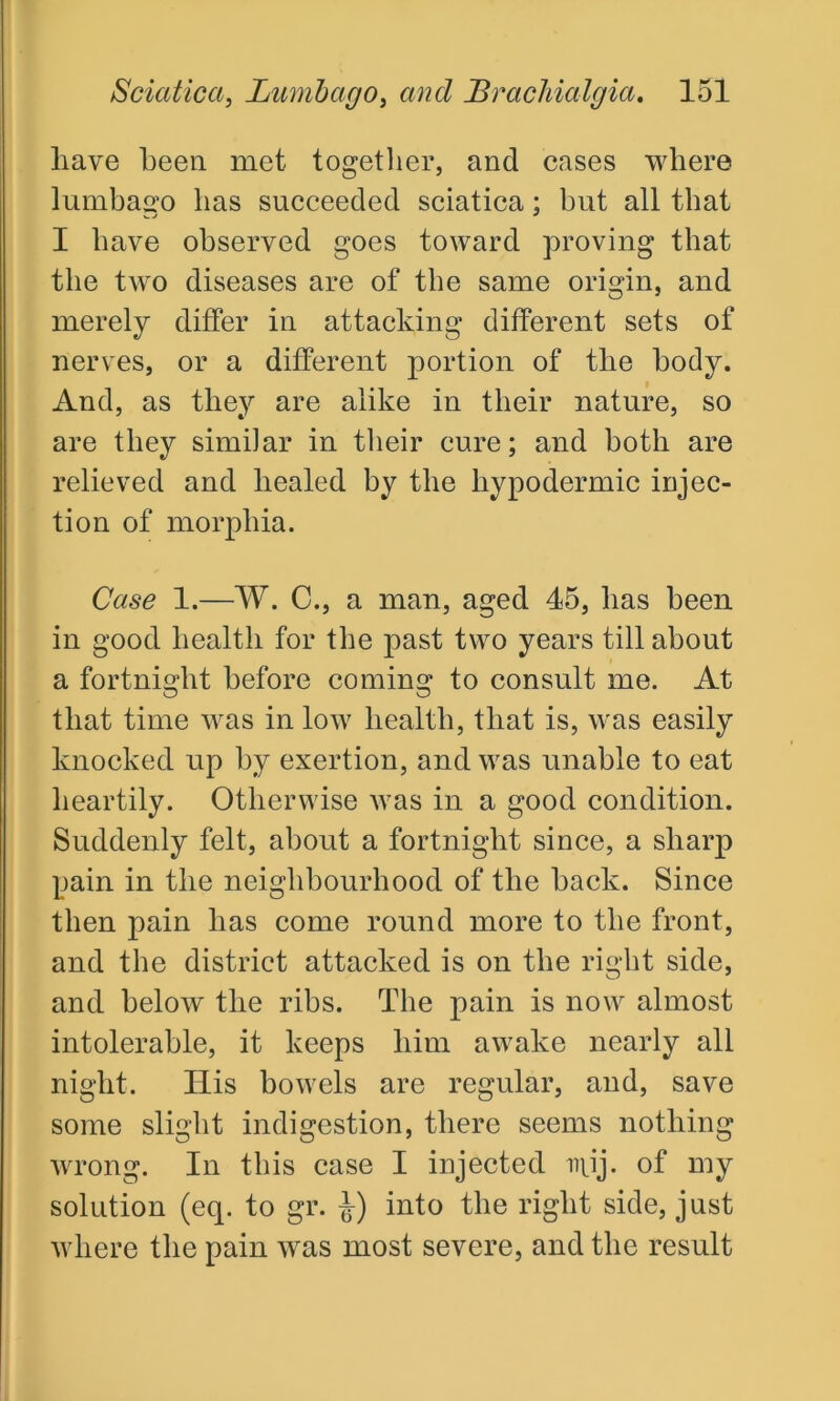 have been met together, and cases where lumbago has succeeded sciatica; hut all that I have observed goes toward proving that the two diseases are of the same origin, and merely differ in attacking different sets of nerves, or a different portion of the body. And, as they are alike in their nature, so are they similar in their cure; and both are relieved and healed by the hypodermic injec- tion of morphia. Case 1.—W. C., a man, aged 45, has been in good health for the past two years till about a fortnight before coming to consult me. At that time was in low health, that is, was easily knocked up by exertion, and was unable to eat heartily. Otherwise was in a good condition. Suddenly felt, about a fortnight since, a sharp pain in the neighbourhood of the back. Since then pain has come round more to the front, and the district attacked is on the right side, and below the ribs. The pain is now almost intolerable, it keeps him awake nearly all night. Ilis bowels are regular, and, save some slight indigestion, there seems nothing wrong. In this case I injected injj. of my solution (eq. to gr. J) into the right side, just where the pain was most severe, and the result