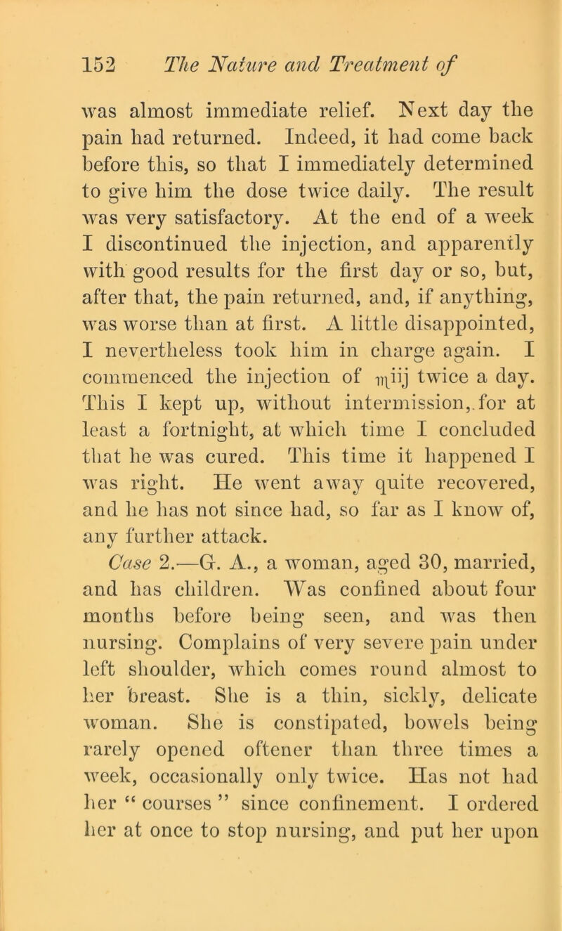 was almost immediate relief. Next day the pain had returned. Indeed, it had come hack before this, so that I immediately determined to give him the dose twice daily. The result was very satisfactory. At the end of a week I discontinued the injection, and apparently with good results for the first day or so, but, after that, the pain returned, and, if anything, was worse than at first. A little disappointed, I nevertheless took him in charge again. I commenced the injection of npij twice a day. This I kept up, without intermission,.for at least a fortnight, at which time I concluded that he was cured. This time it happened I was right. Tie went away quite recovered, and he has not since had, so far as I know of, any further attack. Case 2.-—G. A., a woman, aged 30, married, and has children. Was confined about four months before being seen, and was then nursing. Complains of very severe pain under left shoulder, which comes round almost to her breast. She is a thin, sickly, delicate woman. She is constipated, bowels being rarely opened oftener than three times a week, occasionally only twice. Has not had her “ courses ” since confinement. I ordered her at once to stop nursing, and put her upon