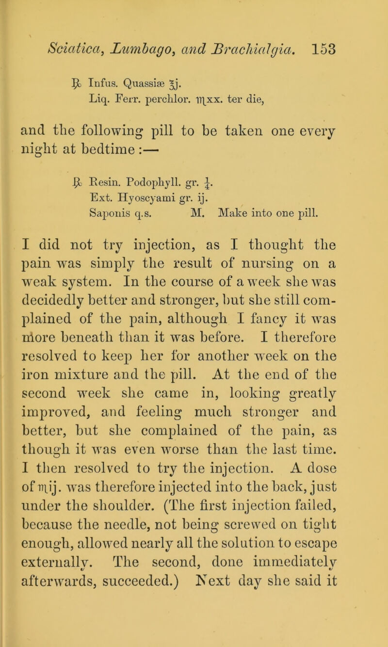 tit Infus. Quassise ^j- Liq. Ferr. perclilor. iqxx. ter die, and tlie following pill to be taken one every night at bedtime :— Resin. Podophyll. gr. Ext. Hyoscyami gr. ij. Saponis q.s. M. Make into one pill. I did not try injection, as I thought the pain was simply the result of nursing on a weak system. In the course of a week she was decidedly better and stronger, hut she still com- plained of the pain, although I fancy it was nlore beneath than it was before. I therefore resolved to keep her for another w eek on the iron mixture and the pill. At the end of the second wreek she came in, looking greatly improved, and feeling much stronger and better, hut she complained of the pain, as though it wras even wrorse than the last time. I then resolved to try the injection. A dose of npij. was therefore injected into the hack, just under the shoulder. (The first injection failed, because the needle, not being screwed on tight enough, allowed nearly all the solution to escape externally. The second, done immediately afterwards, succeeded.) Next day she said it