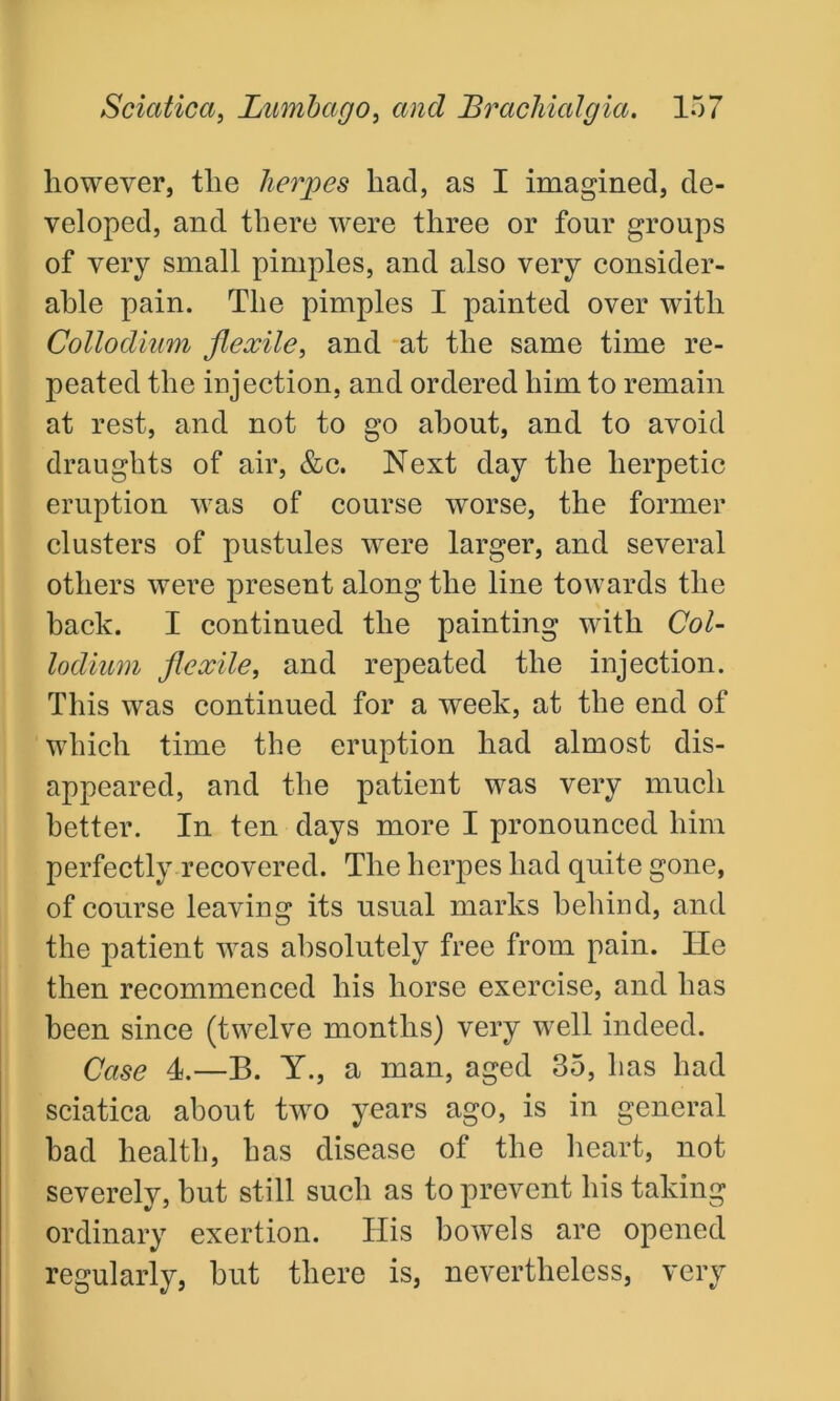 however, the herpes had, as I imagined, de- veloped, and there were three or four groups of very small pimples, and also very consider- able pain. The pimples I painted over with Collodium flexile, and at the same time re- peated the injection, and ordered him to remain at rest, and not to go about, and to avoid draughts of air, &c. Next day the herpetic eruption was of course worse, the former clusters of pustules were larger, and several others were present along the line towards the back. I continued the painting with Col- lodium flexile, and repeated the injection. This was continued for a week, at the end of which time the eruption had almost dis- appeared, and the patient was very much better. In ten days more I pronounced him perfectly recovered. The herpes had quite gone, of course leaving its usual marks behind, and the patient was absolutely free from pain. Tie then recommenced his horse exercise, and has been since (twelve months) very well indeed. Case 4.—B. Y., a man, aged 35, has had sciatica about two years ago, is in general had health, has disease of the heart, not severely, but still such as to prevent his taking ordinary exertion. His bowels are opened regularly, hut there is, nevertheless, very