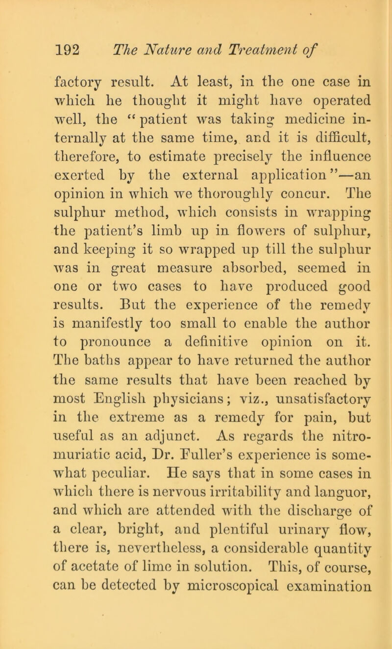 factory result. At least, in the one case in which he thought it might have operated well, the “ patient was taking medicine in- ternally at the same time, and it is difficult, therefore, to estimate precisely the influence exerted by the external application”—an opinion in which we thoroughly concur. The sulphur method, which consists in wrapping the patient’s limb up in flowers of sulphur, and keeping it so wrapped up till the sulphur was in great measure absorbed, seemed in one or two cases to have produced good results. But the experience of the remedy is manifestly too small to enable the author to pronounce a definitive opinion on it. The baths appear to have returned the author the same results that have been reached by most English physicians; viz., unsatisfactory in the extreme as a remedy for pain, but useful as an adjunct. As regards the nitro- muriatic acid, Dr. Duller’s experience is some- what peculiar. He says that in some cases in which there is nervous irritability and languor, and which are attended with the discharge of a clear, bright, and plentiful urinary flow, there is, nevertheless, a considerable quantity of acetate of lime in solution. This, of course, can be detected by microscopical examination