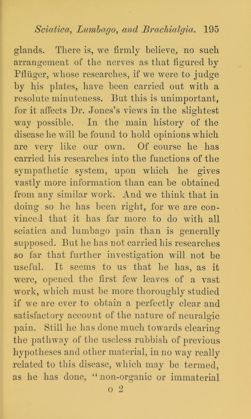 glands. There is, we firmly believe, no such arrangement of the nerves as that figured by Pfliiger, whose researches, if we were to judge by his plates, have been carried out with a resolute minuteness. But this is unimportant, for it affects Dr. Jones’s views in the slightest way possible. In the main history of the disease he will he found to hold opinions which are very like our own. Of course he has carried his researches into the functions of the sympathetic system, upon which he gives vastly more information than can be obtained from any similar work. And we think that in doing so he has been right, for we are con- vinced that it has far more to do with all sciatica and lumbago pain than is generally supposed. But he has not carried his researches so far that further investigation will not be useful. It seems to us that he has, as it were, opened the first few leaves of a vast work, which must be more thoroughly studied if we are ever to obtain a perfectly clear and satisfactory account of the nature of neuralgic pain. Still he has done much towards clearing the pathway of the useless rubbish of previous hypotheses and other material, in no way really related to this disease, which may be termed, as he has done, “ non-organic or immaterial